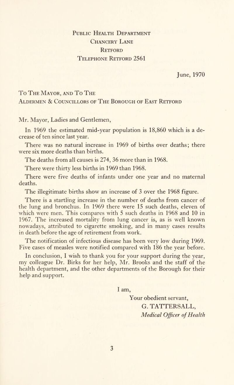 Public Health Department Chancery Lane Retford Telephone Retford 2561 June, 1970 To The Mayor, and To The Aldermen & Councillors of The Borough of East Retford Mr. Mayor, Ladies and Gentlemen, In 1969 the estimated mid-year population is 18,860 which is a de- crease of ten since last year. There was no natural increase in 1969 of births over deaths; there were six more deaths than births. The deaths from all causes is 274, 36 more than in 1968. There were thirty less births in 1969 than 1968. There were five deaths of infants under one year and no maternal deaths. The illegitimate births show an increase of 3 over the 1968 figure. There is a startling increase in the number of deaths from cancer of the lung and bronchus. In 1969 there were 15 such deaths, eleven of which were men. This compares with 5 such deaths in 1968 and 10 in 1967. The increased mortality from lung cancer is, as is well known nowadays, attributed to cigarette smoking, and in many cases results in death before the age of retirement from work. The notification of infectious disease has been very low during 1969. Five cases of measles were notified compared with 186 the year before. In conclusion, I wish to thank you for your support during the year, my colleague Dr. Birks for her help, Mr. Brooks and the staff of the health department, and the other departments of the Borough for their help and support. I am, Your obedient servant, G. TATTERSALL, Medical Officer of Health