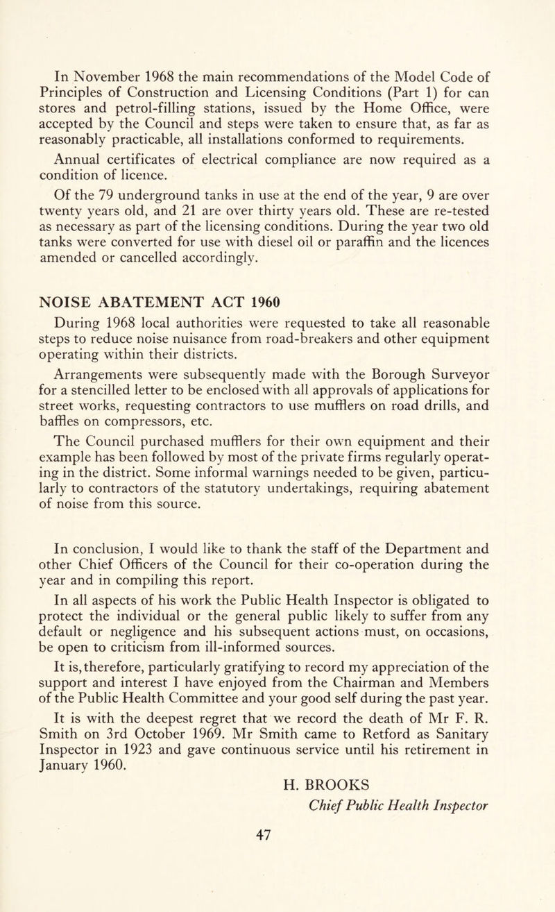In November 1968 the main recommendations of the Model Code of Principles of Construction and Licensing Conditions (Part 1) for can stores and petrol-filling stations, issued by the Home Office, were accepted by the Council and steps were taken to ensure that, as far as reasonably practicable, all installations conformed to requirements. Annual certificates of electrical compliance are now required as a condition of licence. Of the 79 underground tanks in use at the end of the year, 9 are over twenty years old, and 21 are over thirty years old. These are re-tested as necessary as part of the licensing conditions. During the year two old tanks were converted for use with diesel oil or paraffin and the licences amended or cancelled accordingly. NOISE ABATEMENT ACT 1960 During 1968 local authorities were requested to take all reasonable steps to reduce noise nuisance from road-breakers and other equipment operating within their districts. Arrangements were subsequently made with the Borough Surveyor for a stencilled letter to be enclosed with all approvals of applications for street works, requesting contractors to use mufflers on road drills, and baffles on compressors, etc. The Council purchased mufflers for their own equipment and their example has been followed by most of the private firms regularly operat- ing in the district. Some informal warnings needed to be given, particu- larly to contractors of the statutory undertakings, requiring abatement of noise from this source. In conclusion, I would like to thank the staff of the Department and other Chief Officers of the Council for their co-operation during the year and in compiling this report. In all aspects of his work the Public Health Inspector is obligated to protect the individual or the general public likely to suffer from any default or negligence and his subsequent actions must, on occasions, be open to criticism from ill-informed sources. It is, therefore, particularly gratifying to record my appreciation of the support and interest I have enjoyed from the Chairman and Members of the Public Health Committee and your good self during the past year. It is with the deepest regret that we record the death of Mr F. R. Smith on 3rd October 1969. Mr Smith came to Retford as Sanitary Inspector in 1923 and gave continuous service until his retirement in January 1960. H. BROOKS Chief Public Health Inspector