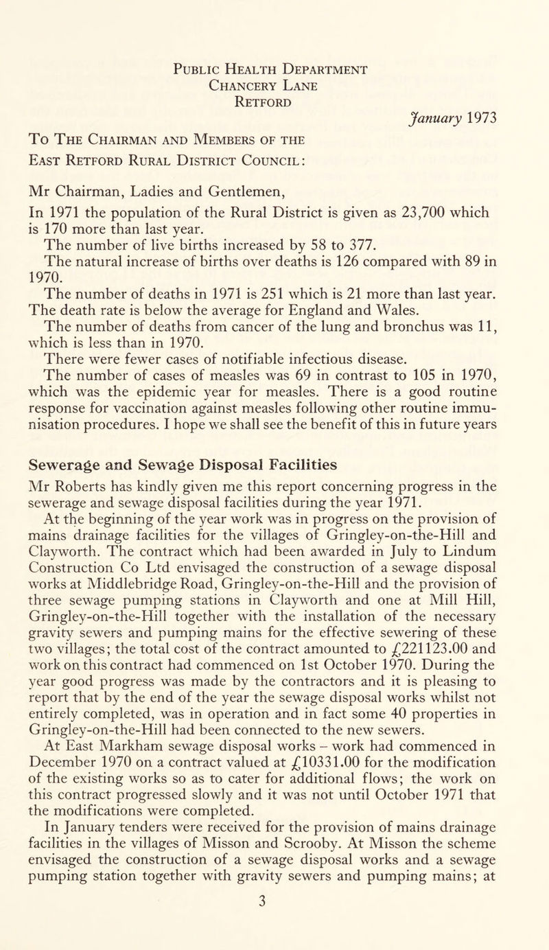 Public Health Department Chancery Lane Retford To The Chairman and Members of the East Retford Rural District Council: January 1973 Mr Chairman, Ladies and Gentlemen, In 1971 the population of the Rural District is given as 23,700 which is 170 more than last year. The number of live births increased by 58 to 377. The natural increase of births over deaths is 126 compared with 89 in 1970. The number of deaths in 1971 is 251 which is 21 more than last year. The death rate is below the average for England and Wales. The number of deaths from cancer of the lung and bronchus was 11, which is less than in 1970. There were fewer cases of notifiable infectious disease. The number of cases of measles was 69 in contrast to 105 in 1970, which was the epidemic year for measles. There is a good routine response for vaccination against measles following other routine immu- nisation procedures. I hope we shall see the benefit of this in future years Sewerage and Sewage Disposal Facilities Mr Roberts has kindly given me this report concerning progress in the sewerage and sewage disposal facilities during the year 1971. At the beginning of the year work was in progress on the provision of mains drainage facilities for the villages of Gringley-on-the-Hill and Clayworth. The contract which had been awarded in July to Lindum Construction Co Ltd envisaged the construction of a sewage disposal works at Middlebridge Road, Gringley-on-the-Hill and the provision of three sewage pumping stations in Clayworth and one at Mill Hill, Gringley-on-the-Hill together with the installation of the necessary gravity sewers and pumping mains for the effective sewering of these two villages; the total cost of the contract amounted to -£221123.00 and work on this contract had commenced on 1st October 1970. During the year good progress was made by the contractors and it is pleasing to report that by the end of the year the sewage disposal works whilst not entirely completed, was in operation and in fact some 40 properties in Gringley-on-the-Hill had been connected to the new sewers. At East Markham sewage disposal works - work had commenced in December 1970 on a contract valued at £10331.00 for the modification of the existing works so as to cater for additional flows; the work on this contract progressed slowly and it was not until October 1971 that the modifications were completed. In January tenders were received for the provision of mains drainage facilities in the villages of Misson and Scrooby. At Misson the scheme envisaged the construction of a sewage disposal works and a sewage pumping station together with gravity sewers and pumping mains; at