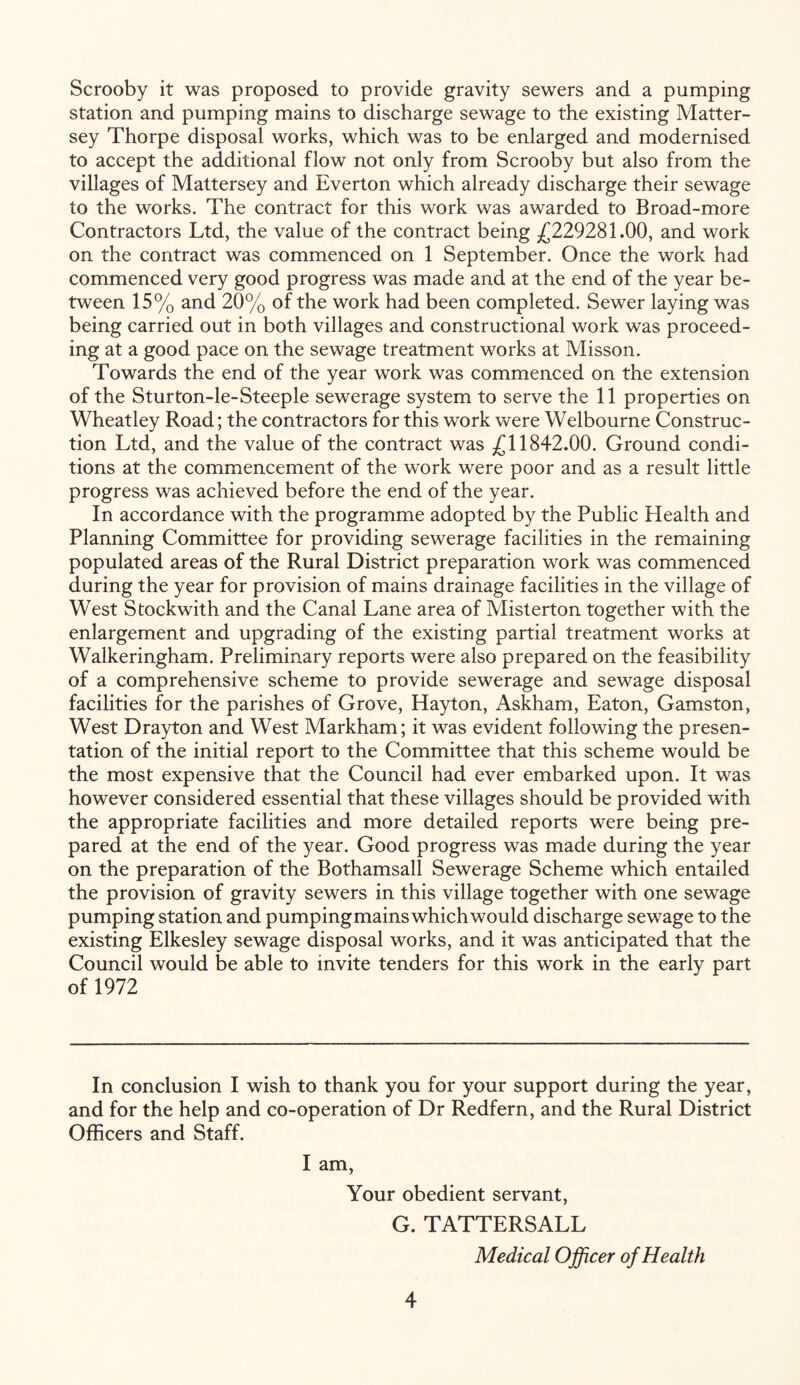 Scrooby it was proposed to provide gravity sewers and a pumping station and pumping mains to discharge sewage to the existing Matter- sey Thorpe disposal works, which was to be enlarged and modernised to accept the additional flow not only from Scrooby but also from the villages of Mattersey and Everton which already discharge their sewage to the works. The contract for this work was awarded to Broad-more Contractors Ltd, the value of the contract being £229281.00, and work on the contract was commenced on 1 September. Once the work had commenced very good progress was made and at the end of the year be- tween 15% and 20% of the work had been completed. Sewer laying was being carried out in both villages and constructional work was proceed- ing at a good pace on the sewage treatment works at Misson. Towards the end of the year work was commenced on the extension of the Sturton-le-Steeple sewerage system to serve the 11 properties on Wheatley Road; the contractors for this work were Welbourne Construc- tion Ltd, and the value of the contract was £11842.00. Ground condi- tions at the commencement of the work were poor and as a result little progress was achieved before the end of the year. In accordance with the programme adopted by the Public Health and Planning Committee for providing sewerage facilities in the remaining populated areas of the Rural District preparation work was commenced during the year for provision of mains drainage facilities in the village of West Stockwith and the Canal Lane area of Misterton together with the enlargement and upgrading of the existing partial treatment works at Walkeringham. Preliminary reports were also prepared on the feasibility of a comprehensive scheme to provide sewerage and sewage disposal facilities for the parishes of Grove, Hayton, Askham, Eaton, Gamston, West Drayton and West Markham; it was evident following the presen- tation of the initial report to the Committee that this scheme would be the most expensive that the Council had ever embarked upon. It was however considered essential that these villages should be provided with the appropriate facilities and more detailed reports were being pre- pared at the end of the year. Good progress was made during the year on the preparation of the Bothamsall Sewerage Scheme which entailed the provision of gravity sewers in this village together with one sewage pumping station and pumpingmainswhich would discharge sewage to the existing Elkesley sewage disposal works, and it was anticipated that the Council would be able to invite tenders for this work in the early part of 1972 In conclusion I wish to thank you for your support during the year, and for the help and co-operation of Dr Redfern, and the Rural District Officers and Staff. I am, Your obedient servant, G. TATTERSALL Medical Officer of Health