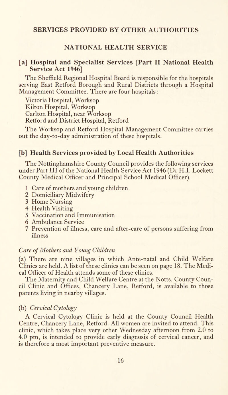 SERVICES PROVIDED BY OTHER AUTHORITIES NATIONAL HEALTH SERVICE [a] Hospital and Specialist Services [Part II National Health Service Act 1946] The Sheffield Regional Hospital Board is responsible for the hospitals serving East Retford Borough and Rural Districts through a Hospital Management Committee. There are four hospitals: Victoria Hospital, Worksop Kilton Hospital, Worksop Carlton Hospital, near Worksop Retford and District Hospital, Retford The Worksop and Retford Hospital Management Committee carries out the day-to-day administration of these hospitals. [b] Health Services provided by Local Health Authorities The Nottinghamshire County Council provides the following services under Part III of the National Health Service Act 1946 (Dr H.I. Lockett County Medical Officer and Principal School Medical Officer). 1 Care of mothers and young children 2 Domiciliary Midwifery 3 Home Nursing 4 Health Visiting 5 Vaccination and Immunisation 6 Ambulance Service 7 Prevention of illness, care and after-care of persons suffering from illness Care of Mothers and Young Children (a) There are nine villages in which Ante-natal and Child Welfare Clinics are held. A list of these clinics can be seen on page 18. The Medi- cal Officer of Health attends some of these clinics. The Maternity and Child Welfare Centre at the Notts. County Coun- cil Clinic and Offices, Chancery Lane, Retford, is available to those parents living in nearby villages. (b) Cervical Cytology A Cervical Cytology Clinic is held at the County Council Health Centre, Chancery Lane, Retford. All women are invited to attend. This clinic, which takes place very other Wednesday afternoon from 2.0 to 4.0 pm, is intended to provide early diagnosis of cervical cancer, and is therefore a most important preventive measure.