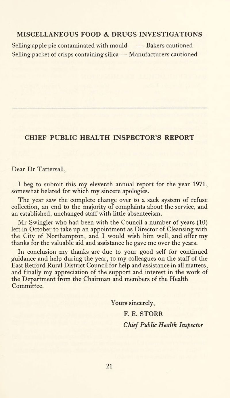 MISCELLANEOUS FOOD & DRUGS INVESTIGATIONS Selling apple pie contaminated with mould — Bakers cautioned Selling packet of crisps containing silica — Manufacturers cautioned CHIEF PUBLIC HEALTH INSPECTOR’S REPORT Dear Dr Tattersall, I beg to submit this my eleventh annual report for the year 1971, somewhat belated for which my sincere apologies. The year saw the complete change over to a sack system of refuse collection, an end to the majority of complaints about the service, and an established, unchanged staff with little absenteeism. Mr Swingler who had been with the Council a number of years (10) left in October to take up an appointment as Director of Cleansing with the City of Northampton, and I would wish him well, and offer my thanks for the valuable aid and assistance he gave me over the years. In conclusion my thanks are due to your good self for continued guidance and help during the year, to my colleagues on the staff of the East Retford Rural District Council for help and assistance in all matters, and finally my appreciation of the support and interest in the work of the Department from the Chairman and members of the Health Committee. Yours sincerely, F. E. STORR Chief Public Health Inspector