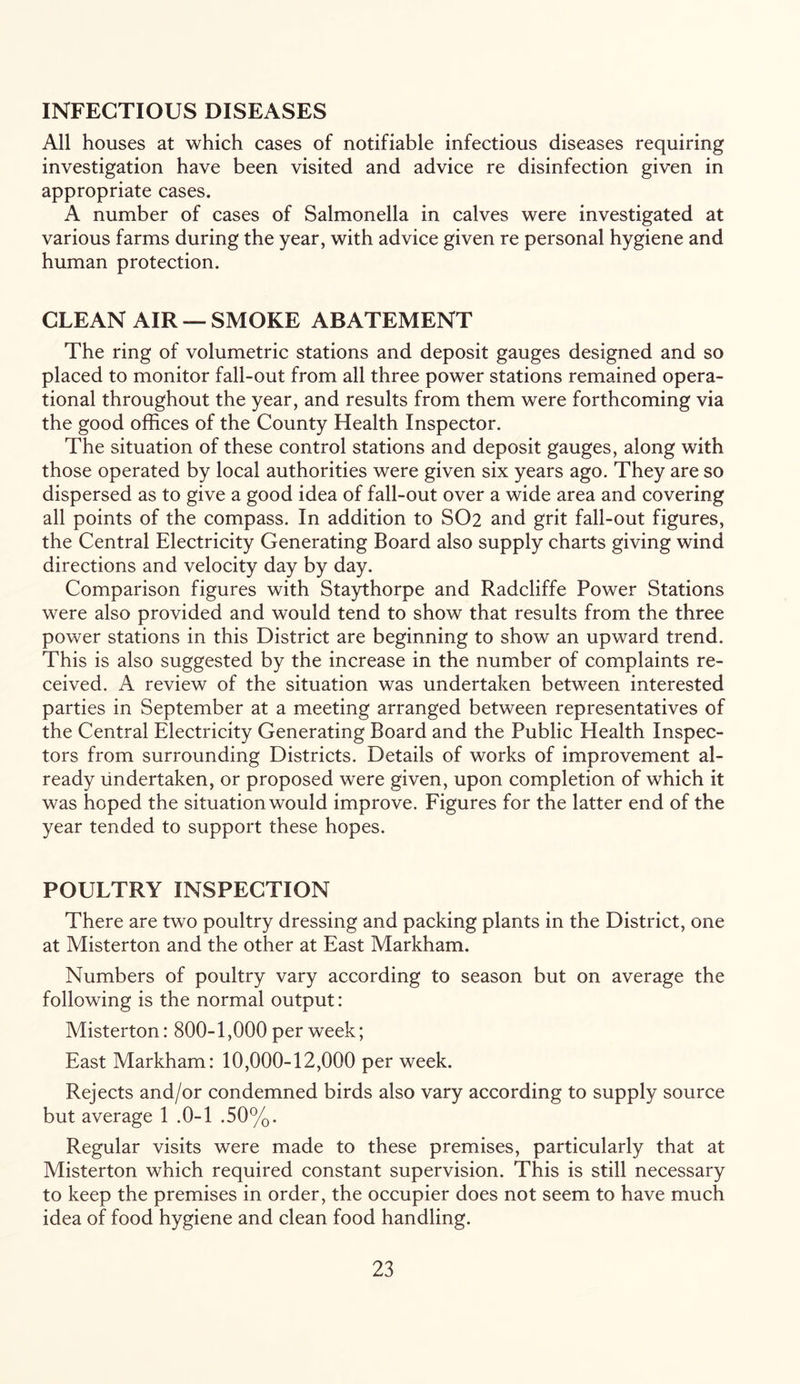 INFECTIOUS DISEASES All houses at which cases of notifiable infectious diseases requiring investigation have been visited and advice re disinfection given in appropriate cases. A number of cases of Salmonella in calves were investigated at various farms during the year, with advice given re personal hygiene and human protection. CLEAN AIR — SMOKE ABATEMENT The ring of volumetric stations and deposit gauges designed and so placed to monitor fall-out from all three power stations remained opera- tional throughout the year, and results from them were forthcoming via the good offices of the County Health Inspector. The situation of these control stations and deposit gauges, along with those operated by local authorities were given six years ago. They are so dispersed as to give a good idea of fall-out over a wide area and covering all points of the compass. In addition to SO2 and grit fall-out figures, the Central Electricity Generating Board also supply charts giving wind directions and velocity day by day. Comparison figures with Staythorpe and Radcliffe Power Stations were also provided and would tend to show that results from the three power stations in this District are beginning to show an upward trend. This is also suggested by the increase in the number of complaints re- ceived. A review of the situation was undertaken between interested parties in September at a meeting arranged between representatives of the Central Electricity Generating Board and the Public Health Inspec- tors from surrounding Districts. Details of works of improvement al- ready undertaken, or proposed were given, upon completion of which it was hoped the situation would improve. Figures for the latter end of the year tended to support these hopes. POULTRY INSPECTION There are two poultry dressing and packing plants in the District, one at Misterton and the other at East Markham. Numbers of poultry vary according to season but on average the following is the normal output: Misterton: 800-1,000 per week; East Markham: 10,000-12,000 per week. Rejects and/or condemned birds also vary according to supply source but average 1 .0-1 .50%. Regular visits were made to these premises, particularly that at Misterton which required constant supervision. This is still necessary to keep the premises in order, the occupier does not seem to have much idea of food hygiene and clean food handling.
