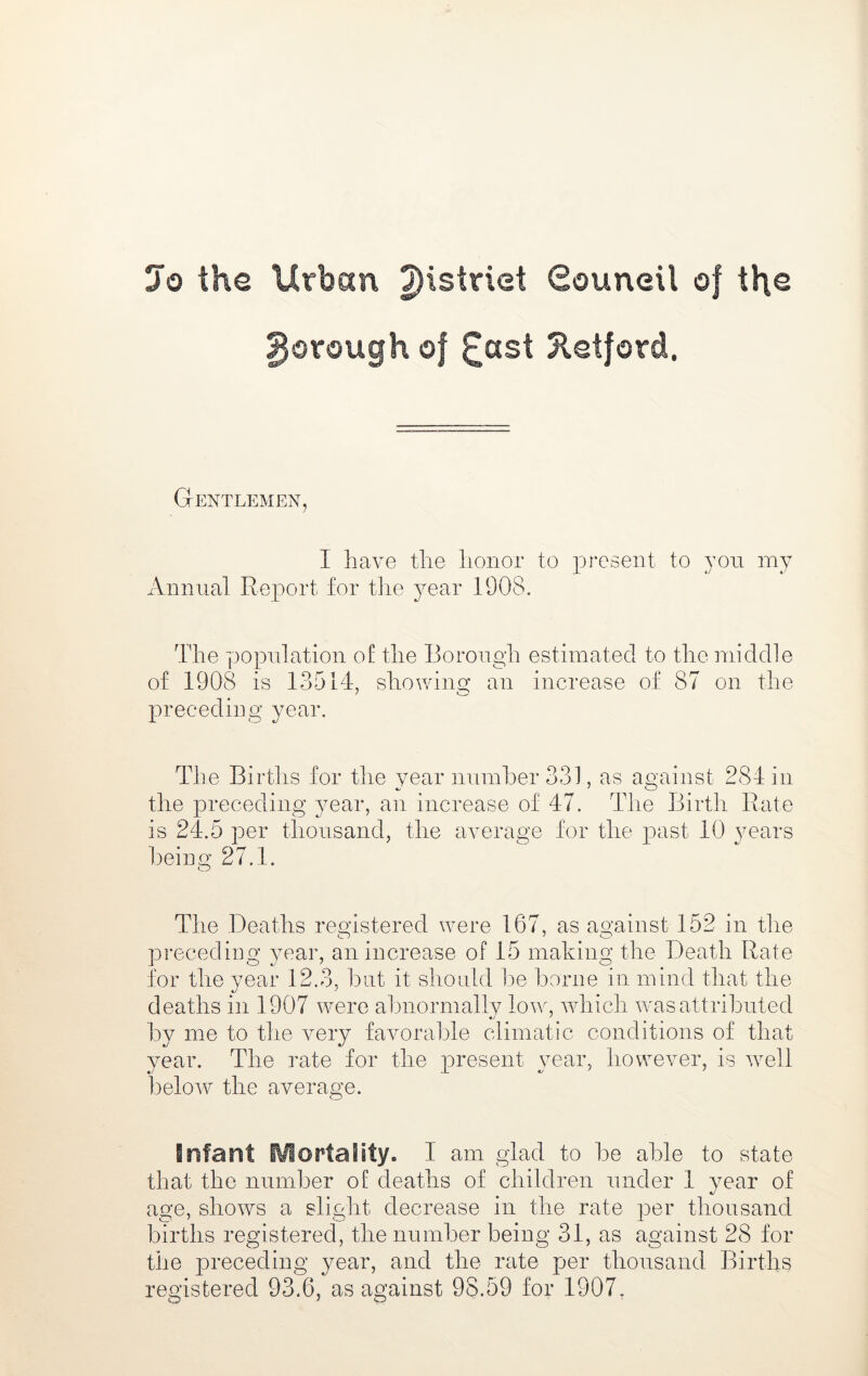 Jo the Urban ^istriet Souneil of \\\q gorough of £ast Xetford, Gentlemen, 1 have the honor to present to you my x\nnual Report for the year 1908. The y^opnlation o£ the Borough estimated to the middle of 1908 is 13514, shovring an increase of 87 on the preceding year. The Births for the year number 331, as against 284 in the preceding year, an increase of 47. The Birth Rate is 24.5 per thousand, the average for the past 10 years being 27.1. The Deaths registered were 167, as against 152 in tlie pi’eceding year, an increase of 15 making the Death Rate for the year 12.3, but it shoidd be borne in mind that the deaths in 1907 were abnormallv low, which was attributed by me to the very favorable climatic conditions of that year. The rate for the present year, however, is well beloAV the average. infant Mortality. I am glad to be able to state that the number of deaths of children under 1 year of age, shows a slight decrease in the rate per thousand births registered, the number being 31, as against 28 for the preceding year, and the rate per thousand Births registered 93.6, as against 98.59 for 1907,