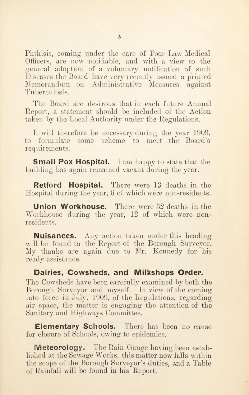 Plitliisis, coming under the care of Poor Tjaw Medical Officers, are ]iow notifiable, and with a view to the general adoption of a voluntary notification of sncli Diseases the Board have very recently issued a printed i\lemoranduin on Administrative Measures against O Tuberculosis. The Board are desirous that in each future Annual Report, a statement should be included of the Action taken by the Local Authority under the Regulations. It will therefore be necessary during the year 1909, to formulate some scheme to meet the Board’s requirements. Small Pox Hospital. I am happy to state that, the building has again remained vacant during the year. Retford Hospital. There were 13 deaths in the Hospital during the year, 6 of which were non-residents. Union Workhouse. There w^ere 32 deaths in the Workhouse during the year, 12 of wdiich were non- residents. I^uisances. z^ny action taken under this heading wdll be found in the Report of the Borough Surveyor. My thanks are again due to Mr. Kennedy for his ready assistance. Dairies, Cowsheds, and IVlilkshops Order. The Cowsheds have been carefully examined by both the Borough Surveyor and myself. In view of the coming into force in July, 1909, of the Regulations, regarding air space, the matter is engaging the attention of the Sanitary and Highways Committee. Elementary Schools. There has been no cause for closure of Schools, owing to epidemics. [Vieteorology. The Rain Gauge haying been estab- lished at the Sewage Works, this matter now falls within the scope of the Borough Suiweyor’s duties, and a Table of Rainfall will be found in his Report.