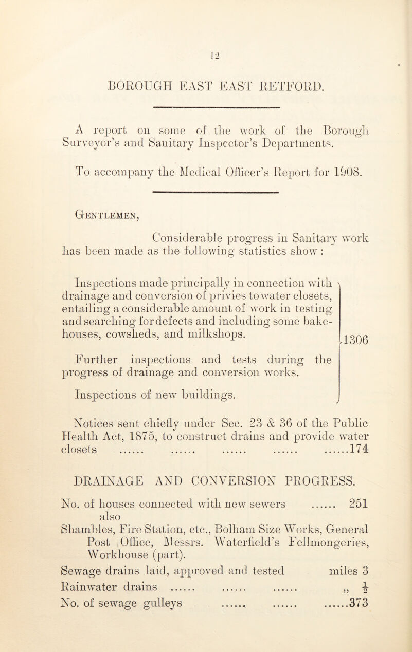A report on some of tlie work of the Boroiigli Surveyor’s and Sanitary Inspector’s Departments. To accompany the Medical Officer’s Report for 1908. Gentlemen, Considerable progress in Sanitary work has been made as the following statistics show : Inspections made principally in connection with drainage and conversion of privies to water closets, entailing a considerable amount of work in testing and searching for defects and including some bake- houses, cowsheds, and milkshops. 11306 Further inspections and tests during the progress of drainage and conversion works. Inspections of new buildings. Notices sent chiehv under Sec. 23 & 36 of the Public ty Health Act, 1875, to construct drains and provide water closets 174 DRAINAGE AND CONA^ERSION PROGRESS. No. of houses connected with new sewers 251 also Shambles, Fire Station, etc., Bolham Size Works, General Post sOffice, Messrs. Waterfield’s Fellinongeries, Workhouse (part). Sewage drains laid, approved and tested miles 3 Rainwater drains ,, 4 No. of sew^age gnlleys 373