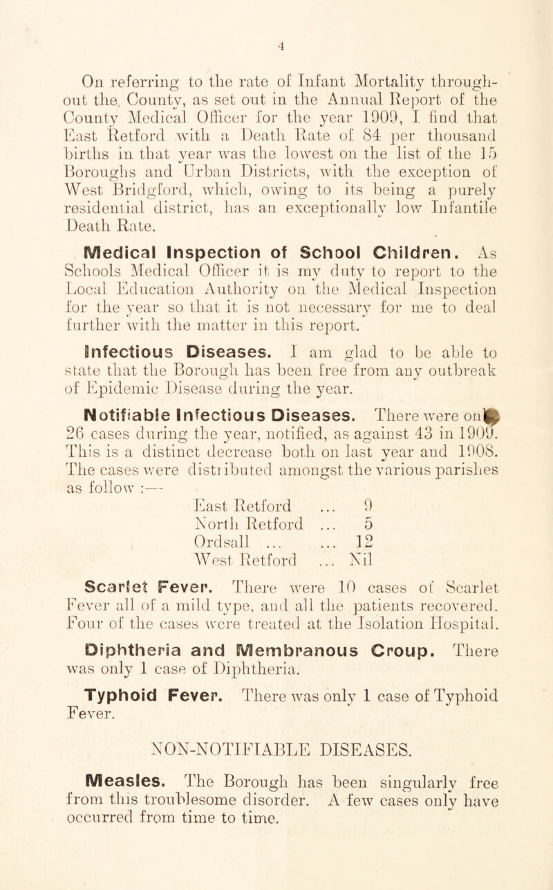 On referring to the rate of Infant Mortality through- out the. County, as set out in the Annual Re]:)ort of the County Medical Oflicer for the year 1909, I hud that East Retford Avith a Death Rate of 84 per thousand births in that year was the lowest on the list of the 15 Boroughs and Urban Districts, with the exception of West Bridgford, wdiich, owdng to its being a purely residential district, has an exceptionally low Infantile Death Rate. Medical Inspection of School Children. xVs Schools Medical Oflicer it is ray duty to report to the Local Education Authority on tlie Medical Inspection for the year so that it is not necessary for me to deal further Avith tlie matter in this report. infectious Diseases. I am glad to be able to state that the Borougli has been free from any outbreak of Epidemic Disease during the year. Notifiable Infectious Diseases. There Avere on]^ 26 cases during the year, notified, as against 43 in 1909. This is a distinct decrease both on last year and 1908. The cases were disti ibuted amongst the Amrious parishes as follow ' East Retford ... 9 North Retford ... 5 Ordsall ... ... 12 West Retford ... Nil Scarlet Fever. There AA^ere 10 cases of Scarlet Fever all of a mild type, and all the patients recovered. Four of the cases were ti’eated at the Isolation Hospital. Diphtheria and Membranous Croup. There Avas only 1 case of Diphtheria. Typhoid Fever. There Avas only 1 case of Typhoid Fe\er. NON-NOTIFIABLE DISEASES. Measles. The Borough has been singularly free from this troublesome disorder. A feAv cases only have occurred from time to time.