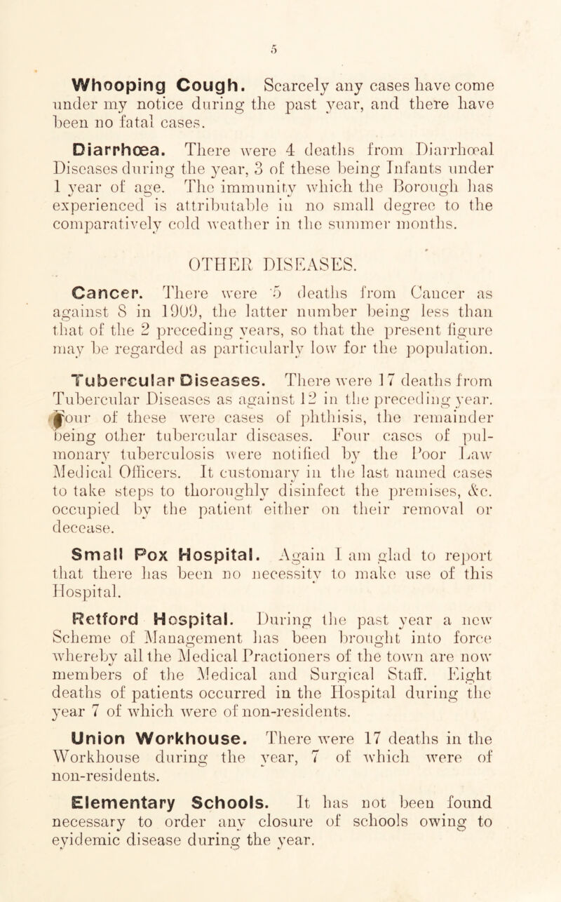 Whooping Cough. Scarcely any cases have come under my notice during the past year, and there have l:)een no fatal cases. Diarrhoea. There were 4 deatlis from Diarrhceal Di seases during the year, 3 of these being Infants under 1 vear of ao;e. The iramnnir.v which the Borough lias experienced is attributable in no small degree to the comparatively cold weather in the summer niontlis. OTHER DISEASES. Cancer. Them were '5 deaths from Cancer as against 8 in 19013, the latter number being less than that of the 2 preceding years, so that the present figure may be regarded as particularly low for the population. Tubercular Diseases. There were 17 deaths from Tubercular Diseases as against 12 in the preceding year, .jjoui- of these were cases of phthisis, the remainder being other tubercular diseases. Four cases of pul- monary tuberculosis were notified by tlie Boor Law' Medical Officers. It ciistomarv in tlie last named cases t/ to take steps to thoroughly disinfect the ])remises, Ac. occupied by the patient either on their removal or decease. Small Pox Hospital. Again I am glad to report that there has been no jiecessitv to make use of this « Hospital. Retford Hospital. During the past year a new Scheme of Management has been brought into force Avherebv all the Medical Practioners of the town are now members of the Medical and Surgical Staff. Eight deaths of patients occurred in the Hospital during the year 7 of which were of non-residents. Union Workhouse. There were 17 deaths in the Workhouse during the year, 7 of wffiich were of non-residents. Elementary Schools. It has not been found necessary to order any closure of schools owing to eyidemic disease during the year.