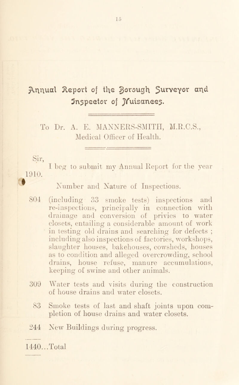 Report of i\\e ^orough 5^^'veYov aud Sn^peetor of jTuisanee^. To Dr. A. E. MANNERS-SMITH, M.R.C.S., Medical Officer of Health. Sir, 1 1)0/2; to submit mv Annual Report for the year 1010. Number and Nature of Inspections. SOd (including 33 smoke tests) inspections and re-inspections, principally in connection with drainage and conversion of privies to water closets, entailing a considerable amount of work in testing old drains and searching for defects ; including also inspections of factories, workshops, slaughter houses, bakehouses, cowsheds, houses as to condition and alleged overcrowding, school o O’ drains, house refuse, manure accumulations, keeping of swine and other animals. 309 Water tests and visits during the construction of house drains and water closets. 83 Smoke tests of last and shaft joints upon com- pletion of house drains and water closets. 244 New Buildings during progress. 1440... Total