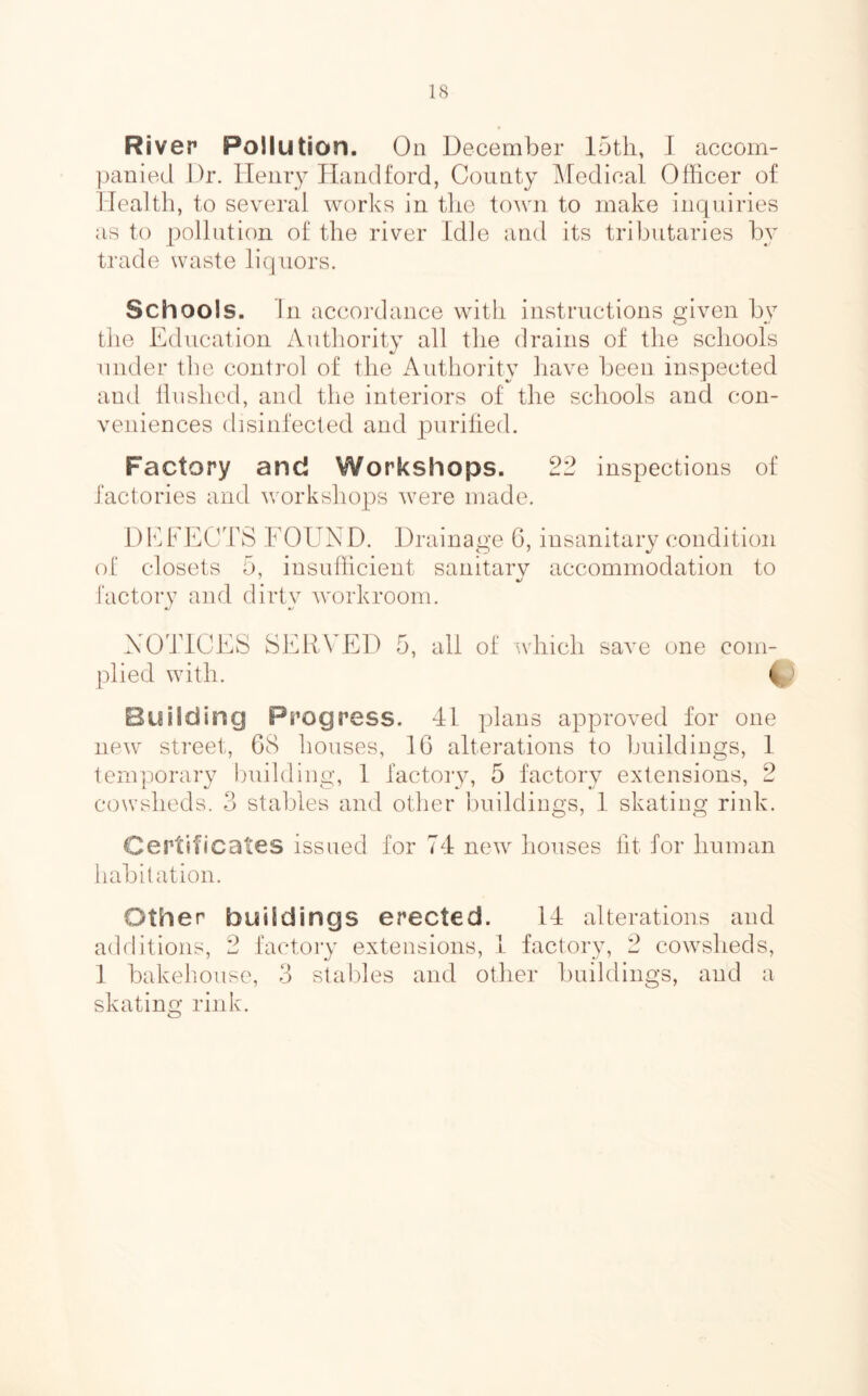 River Pollution. On December J accom- jjanied Dr. Henry Handford, County Medical Officer of Health, to several works in tlie town to make inquiries as to pollution of the river Idle and its tributaries by trade waste liquors. Schools. In accordance with instructions given by the Education Authority all the drains of the schools under the control of the Authority have been inspected and Hushed, and tlie interiors of the schools and con- veniences disinfected and juirilied. Factory and Workshops. 22 inspections of factories and workshops were made. DEFECTS FOUND. Drainage 6, insanitary condition ol closets 5, insufficient sanitarv accommodation to factory and dirty workroom. NOTlCEvS SERVED 5, all of which saA^e one com- plied with. Building Progress. 41 plans approved for one new street, G8 houses, IG alterations to buildings, 1 temporary building, 1 factory, 5 factory extensions, 2 cowsheds. 3 stables and other buildings, 1 skating rink. Certificates issued for 74 new houses lit for human habitation. Other buildings erected. 14 alterations and additions, 2 factory extensions, 1 factory, 2 cowsheds, 1 bakehouse, 3 stables and other buildings, and a skating rink.