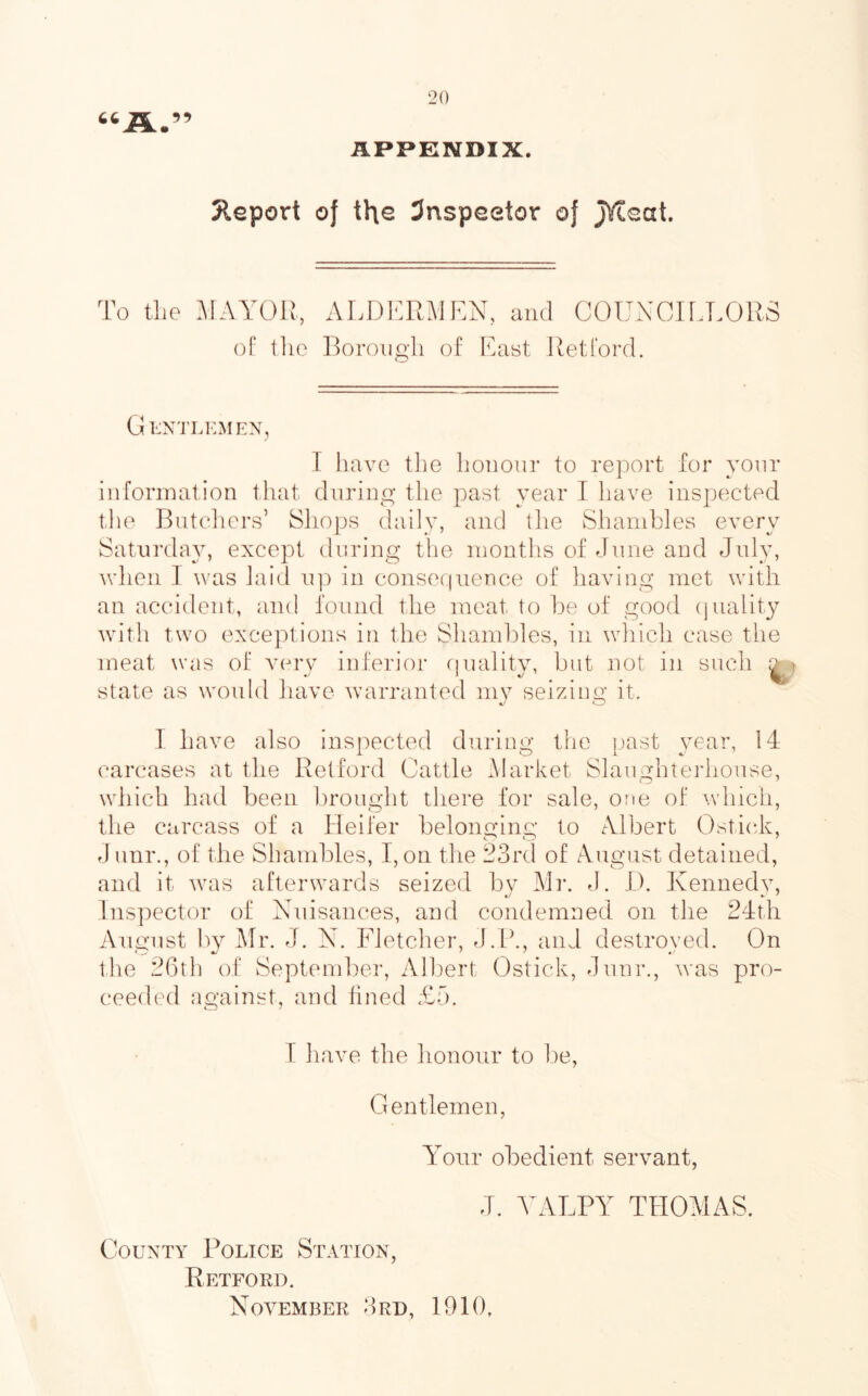 A.” APPENDIX. 5leport of the 3nspeetor of JVteat. To tlie MAYOPt, of tllG ALDKRMPN, and COUNCir.LORS Borongli of Kciat Retford. GkNTLKxMEN, T have the honour to report for your information tliat during the past year I have inspected tlie Bntcliers’ Shops daily, and the Shambles every Saturday, except during the months of June and July, wlien ] was laid ip:) in consecjneuce of having met with an accident, and found the meat to ije of good (piality wdth two exceptions in the Shambles, in which case the meat was of very inferior cpiality, but not in such state as would have warranted mv seiziim' it. 1 have also inspected during the past year, 14 carcases at the Retford Cattle .Market Slaughterhouse, which had been l)rought there for sale, one of which, the carcass of a Heifer belonging to A.lbert Ostick, J unr., of the Shandoles, I, on the 23rd of August detained, and it warn afterwards seized bv Mv. J, IJ. Kennedy, Inspector of Nuisances, and condemned on the 24th August by Mr. J. N. Fletcher, J.P., and destroved. On the 26th of September, Albert Ostick, Junr., Avas pro- ceeded against, and lined £5. T have the honour to l)e. Gentlemen, A^onr obedient servant, J. YALPY THOAIAS. County Police Station, Retford. November 3rd, 1910,
