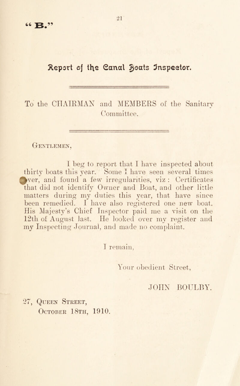 Jleport of the Sonal ^oats 3nspeetor. To the CITAIRMAN and MEMBERS of the Sanitarv «/ (.'’ominittee. Gentlemen, I beg to rej)ort that 1 have inspected about thirty boats this year. Some I have seen several times 0fver, and found a few irregularities, viz : Certificates that did not identifv Owner and Boat, and other little •y ' matters during my duties this year, that have since been remedied. I have also registered one new boat. His Majesty’s Chief Inspector paid me a visit on the 12th of August last. He looked over my register and my Inspecting Journal, and made no complaint. T remain, Your obedient Street, JOHN BOULBY. 27, Queen Street,
