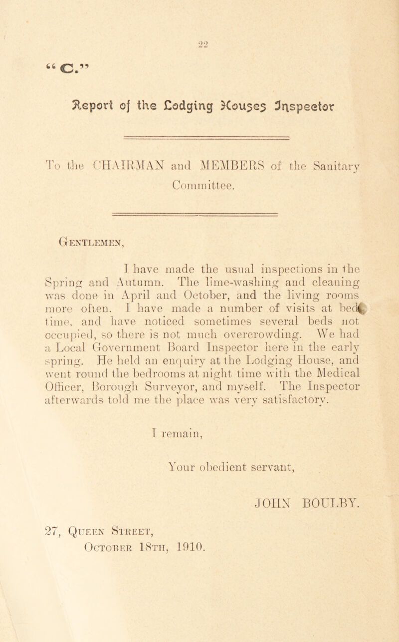 Jleport of the Codging Kou^e^ 3rispeetor 1\) the (hLMRMAN and ME^IBERS of tlie Sanitary Coininittee. Gentlemen, 1 liave made the iisnal inspections in the Sprin,i:j and Antuinn. The lime-washing and cleaning was done in April and October, and the living rooms inore olden. 1 liave made a number of visits at bed|f time, and have noticed sometimes several beds Jiot occupied, so there is not much overcrowding. We liad a liiOcal Government Board lnsj)ector here in the eaidy spring. He held an enrjuiry at the Lodging House, and went round the bedrooms at night time writh the JMedical Ohicer, Borough Surveyor, and myself. The Inspector afterwards told me the ])lace was very satisfactory. 1 remain, Your obedient servant, 27, Queen Steeet, JOHN BOULBAh
