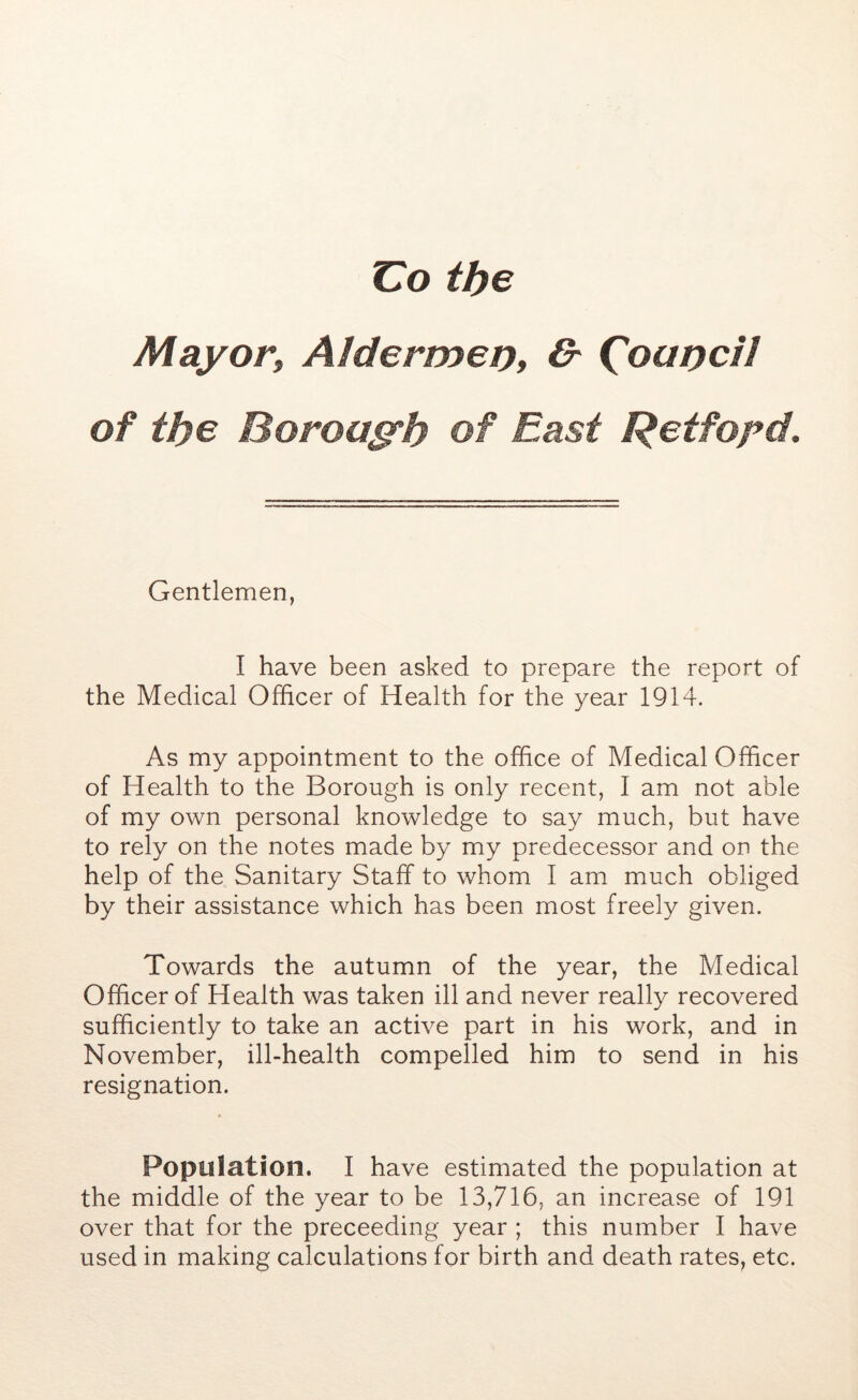 Co the Mayor, Aldermep, & ('oupcil of the Borough of East Retfopd. Gentlemen, I have been asked to prepare the report of the Medical Officer of Health for the year 1914. As my appointment to the office of Medical Officer of Health to the Borough is only recent, I am not able of my own personal knowledge to say much, but have to rely on the notes made by my predecessor and on the help of the Sanitary Staff to whom I am much obliged by their assistance which has been most freely given. Towards the autumn of the year, the Medical Officer of Health was taken ill and never really recovered sufficiently to take an active part in his work, and in November, ill-health compelled him to send in his resignation. Population. I have estimated the population at the middle of the year to be 13,716, an increase of 191 over that for the preceeding year ; this number I have used in making calculations for birth and death rates, etc.