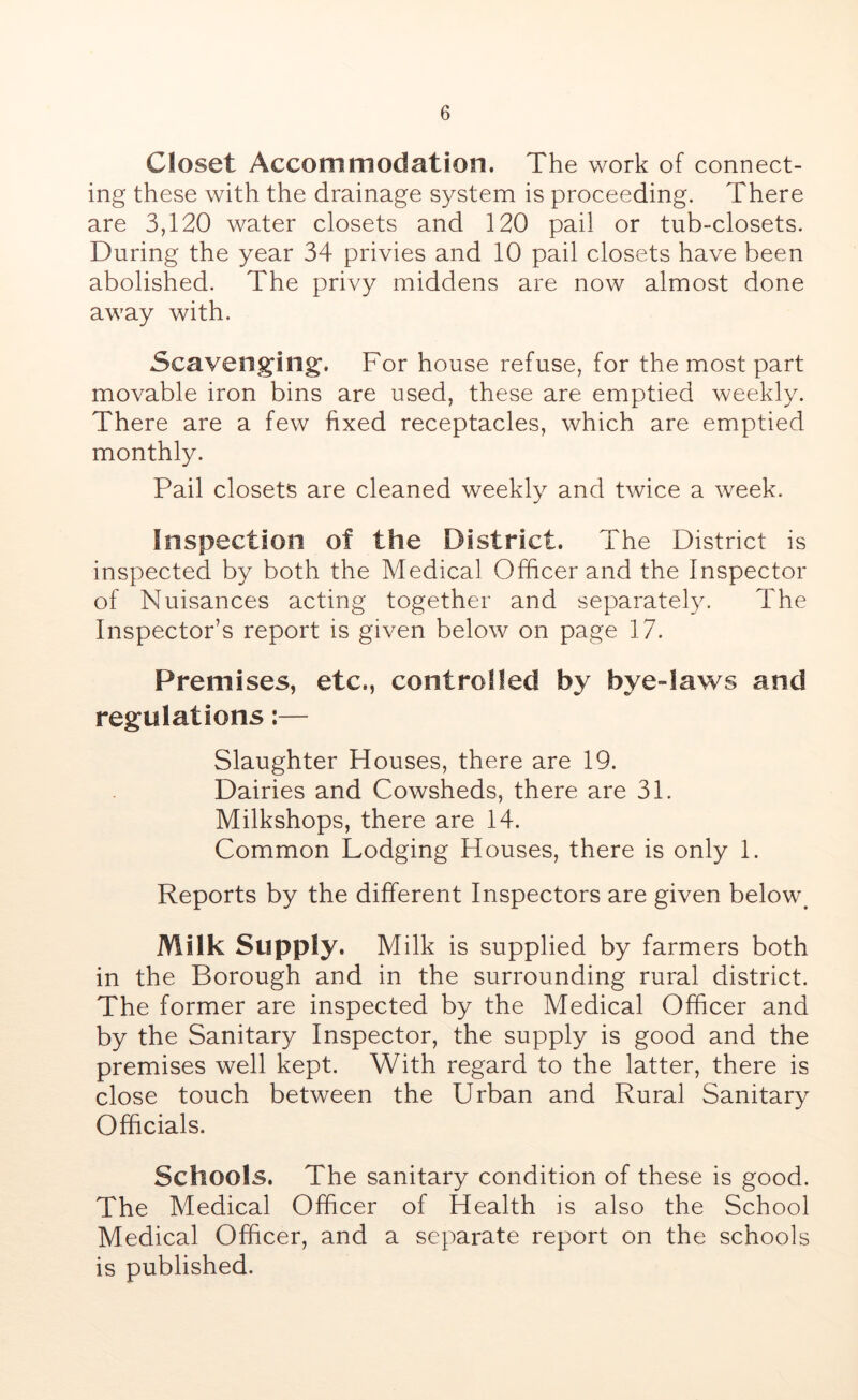Closet Accommodation. The work of connect- ing these with the drainage system is proceeding. There are 3,120 water closets and 120 pail or tub-closets. During the year 34 privies and 10 pail closets have been abolished. The privy middens are now almost done away with. Scavenging-. For house refuse, for the most part movable iron bins are used, these are emptied weekly. There are a few fixed receptacles, which are emptied monthly. Pail closets are cleaned weekly and twice a week. Inspection of the District. The District is inspected by both the Medical Officer and the Inspector of Nuisances acting together and separately. The Inspector’s report is given below on page 17. Premises, etc., controlled by bye-laws and regulations:— Slaughter Houses, there are 19. Dairies and Cowsheds, there are 31. Milkshops, there are 14. Common Lodging Houses, there is only 1. Reports by the different Inspectors are given below. Milk Supply. Milk is supplied by farmers both in the Borough and in the surrounding rural district. The former are inspected by the Medical Officer and by the Sanitary Inspector, the supply is good and the premises well kept. With regard to the latter, there is close touch between the Urban and Rural Sanitary Officials. Schools. The sanitary condition of these is good. The Medical Officer of Health is also the School Medical Officer, and a separate report on the schools is published.