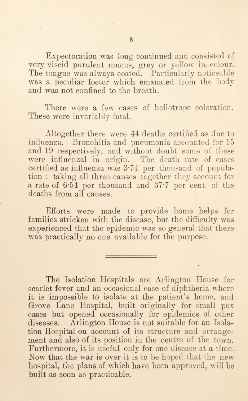 Expectoration was long continued and consisted of very viscid purulent mucus, grey or yellow in colour. The tongue was always coated. Particularly noticeable was a peculiar foetor which emanated from the body and was not confined to the breath. There were a few cases of heliotrope coloration. These were invariably fatal. Altogether there were 44 deaths certified as due to influenza. Bronchitis and pneumonia accounted for 15 and 19 respectively, and without doubt some of these were influenzal in origin. The death rate of cases certified as influenza was 3*74 per thousand of popula- tion : taking all three causes together they account for a rate of 6*54 per thousand and 37*7 per cent, of the deaths from all causes. Efforts were made to provide home helps for families stricken with the disease, but the difficulty was experienced that the epidemic was so general that there was practically no one available for the purpose. The Isolation Hospitals are Arlington House for scarlet fever and an occasional case of diphtheria where it is impossible to isolate at the patient’s home, and Grove Lane Hospital, built originally for small pox cases but opened occasionally for epidemics of other diseases. Arlington House is not suitable for an Isola- tion Hospital on account of its structure and arrange- ment and also of its position in the centre of the town. Furthermore, it is useful only for one disease at a time. Now that the war is over it is to be hoped that the new hospital, the plans of which have been approved, will be built as soon as practicable,