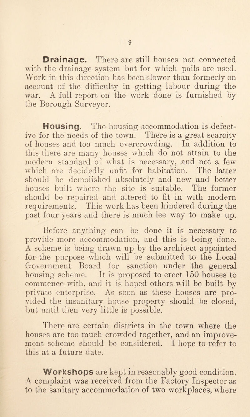 Drainage. There are still houses not connected with the drainage system hat for which pails are used. Work in this direction has been slower than formerly on account of the difficulty in getting labour during the war. A full report on the work done is furnished by the Borough Surveyor. Housing. The housing accommodation is defect- ive for the needs of the town. There is a great scarcity of houses and too much overcrowding. In addition to this there are many houses which do not attain to the modern standard of what is necessary, and not a few which are decidedlv unfit for habitation. The latter should be demolished absolutely and new and better houses built where the site is suitable. The former should be repaired and altered to fit in with modern requirements. This work has been hindered during the past four years and there is much lee way to make up. Before anything can be done it is necessary to provide more accommodation, and this is being done. A scheme is being drawn up by the architect appointed for the purpose which will be submitted to the Local Government Board for sanction under the general housing scheme. It is proposed to erect 150 houses to commence with, and it is hoped others will be built by private enterprise. As soon as these houses are pro- vided the insanitary house property should be closed, but until then very little is possible. There are certain districts in the town where the houses are too much crowuled together, and an imparove- ment scheme should be considered. I hope to refer to this at a future date. Workshops are kept in reasonably good condition. A complaint was received from the Factory Inspector as to the sanitary accommodation of two workplaces, where