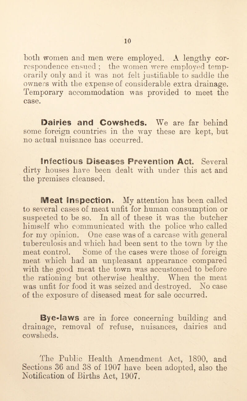both women and men were employed. A lengthy cor- respondence ensued ; the women were employed temp- orarily only and it was not felt justifiable to saddle the owners with the expense of considerable extra drainage. Temporary accommodation was provided to meet the case. Dairies and Cowsheds. We are far behind some foreign countries in the way these are kept, but no actual nuisance has occurred. infectious Diseases Prevention Act. Several dirty houses have been dealt with under this act and the premises cleansed. Meat Inspection. My attention has been called to several cases of meat unfit for human consumption or suspected to be so. In all of these it was the butcher himself who communicated with the police who called for my opinion. One case was of a carcase with general tuberculosis and which had been sent to the town by the meat control. Some of the cases were those of foreign meat which had an unpleasant appearance compared with the good meat the town was accustomed to before the rationing but otherwise healthy. When the meat was unfit for food it wras seized and destroyed. No case of the exposure of diseased meat for sale occurred. Bye-laws are in force concerning building and drainage, removal of refuse, nuisances, dairies and cowsheds. The Public Health Amendment Act, 1890, and Sections 36 and 38 of 1907 have been adopted, also the Notification of Births Act, 1907.