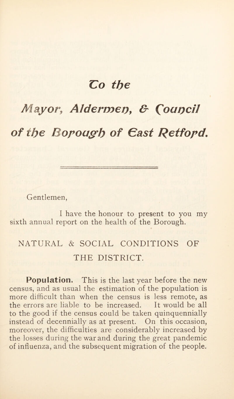 Co the Mayor, Alderujet), O' ^oapcil of the Bopoasrh of Gast Retfopd. Gentlemen, I have the honour to present to you my sixth annual report on the health of the Borough. NATURAL & SOCIAL CONDITIONS OF THE DISTRICT, Population. This is the last year before the new census, and as usual the estimation of the population is more difficult than when the census is less remote, as the errors are liable to be increased. It would be all to the good if the census could be taken quinquennially instead of decennially as at present. On this occasion, moreover, the difficulties are considerably increased by the losses during the war and during the great pandemic of influenza, and the subsequent migration of the people.