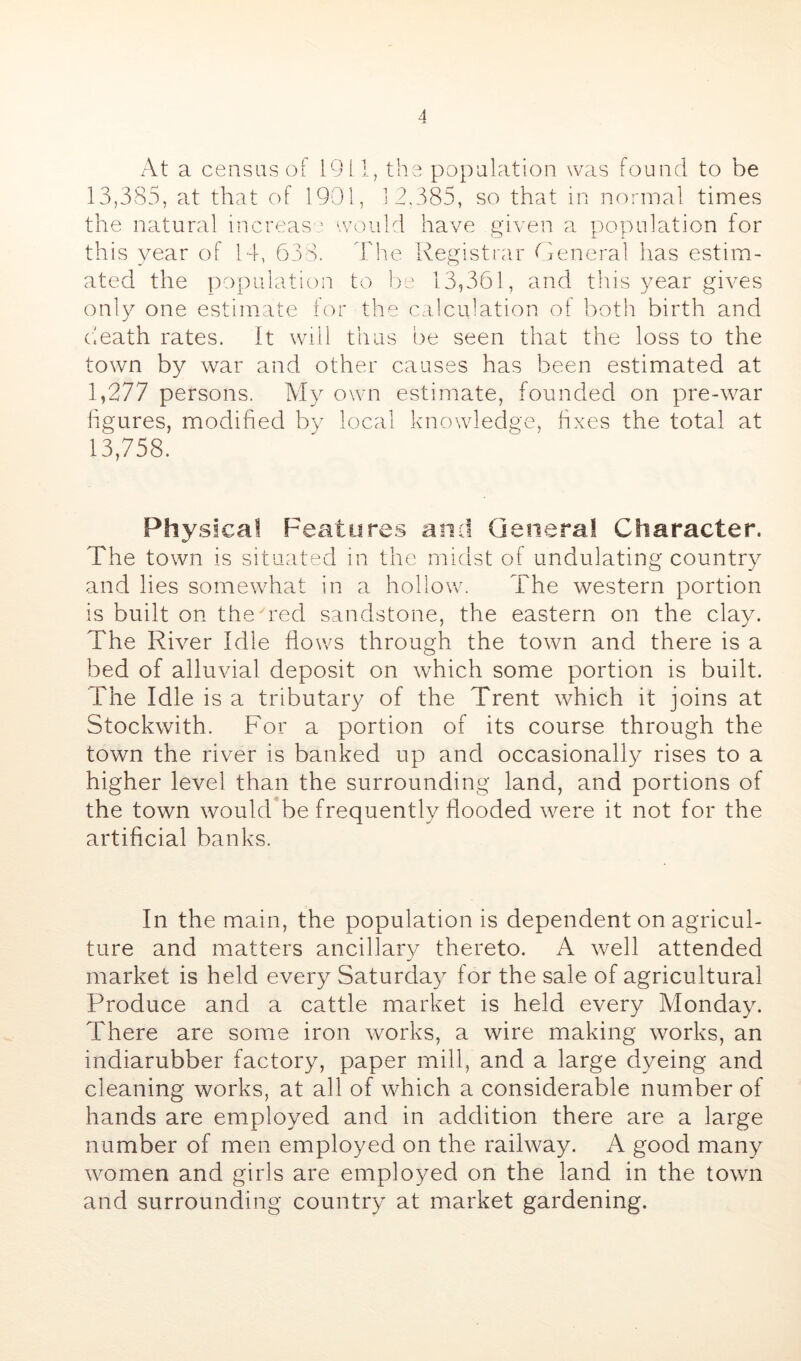 At a census of 19 il, the population was found to be 13,385, at that of 1901, 12,385, so that in normal times the natural increas - would have given a population for this year of 14, 638. I'he Registrar General has estim- ated the ])opulation to he 13,361, and this year gives only one estimate for the calculation of l)oth birth and death rates. It will thus be seen that the loss to the town by war and other causes has been estimated at 1,277 persons. Aly own estimate, founded on pre-war ligures, modified by local knowledge, fixes the total at 13,758. Physical Feature.§ and Genera! Character. The town is situated in the midst of undulating country and lies somewhat in a hollow. The western portion is built on the^red sandstone, the eastern on the clay. The River Idle flows through the town and there is a bed of alluvial deposit on which some portion is built. The Idle is a tributary of the Trent which it joins at Stockwith. For a portion of its course through the town the river is banked up and occasionally rises to a higher level than the surrounding land, and portions of the town wouldTe frequently flooded were it not for the artificial banks. In the main, the population is dependent on agricul- ture and matters ancillary thereto. A well attended market is held every Saturday for the sale of agricultural Produce and a cattle market is held every Monday. There are some iron works, a wire making works, an indiarubber factory, paper mill, and a large dyeing and cleaning works, at all of which a considerable number of hands are employed and in addition there are a large number of men employed on the railway. A good many women and girls are employed on the land in the town and surrounding country at market gardening.