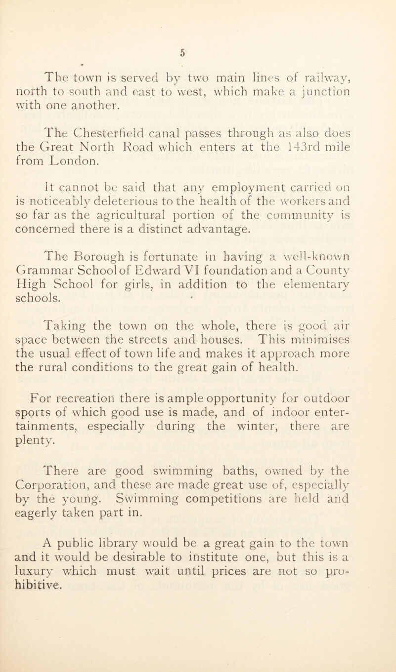 The town is served by two main lines of railway, north to south and east to west, which make a junction wath one another. The Chesterheld canal passes through as also does the Great North Road which enters at the 143rd mile from London. It cannot be said that any employment carried, on is noticeably deleterious to the health of the workers and so far as the agricultural portion of the community is concerned there is a distinct advantage. The Borough is fortunate in having a well-known Grammar School of Edward VI foundation and a Gounty High School for girls, in addition to the elementary schools. Taking the town on the whole, there is good air space between the streets and houses. This minimises the usual effect of town life and makes it approach more the rural conditions to the great gain of health. For recreation there is ample opportunity for outdoor sports of which good use is made, and of indoor enter- tainments, especially during the winter, there are plenty. There are good swimming baths, owned by the Corporation, and these are made great use of, especially by the young. Swimming competitions are held and eagerly taken part in. A public library would be a great gain to the town and it would be desirable to institute one, but this is a luxury which must wait until prices are not so pro- hibitive.