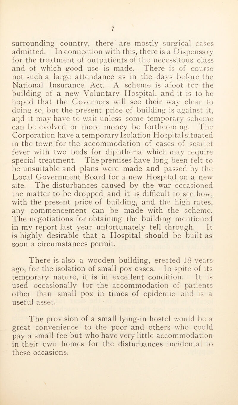 surrounding country, there are mostly surgical cases admitted. In connection with this, there is a Dispensary for the treatment of outpatients of the necessitous class and of which good use is made. There is of course not such a large attendance as in the days before the National Insurance Act. A scheme is afoot for the building of a new^ Voluntary Hospital, and it is to be hoped that the Governors will see their way clear to doing so, but the present price of building is against it, arjd it may have to wait unless some temporary scheme can be evolved or more money be forthcoming. The Corporation have a temporary Isolation Hospital situated in the town for the accommodation of cases of scarlet fever with two beds for diphtheria which may require special treatment. The premises have long been felt to be unsuitable and plans were made and passed by the Local Government Board for a new Hospital on a new site. The disturbances caused by the war occasioned the matter to be dropped and it is difficult to see how, with the present price of building, and the high rates, any commencement can be made with the scheme. The negotiations for obtaining the building mentioned in my report last year unfortunately fell through. It is highly desirable that a Hospital should be built as soon a circumstances permit. There is also a wooden building, erected 18 years ago, for the isolation of small pox cases. In spite of its temporary nature, it is in excellent condition. It is used occasionally for the accommodation of patients other than small pox in times of epidemic and is a useful asset. The provision of a small lying-in hostel would be a great convenience to the poor and others who could pay a small fee but who have very little accommodation in their own homes for the disturbances incidental to these occasions.