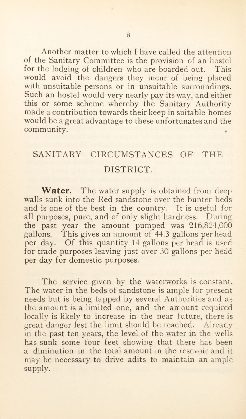 H Another matter to which I have called the attention of the Sanitary Committee is the provision of an hostel for the lodging of children who are boarded out. This would avoid the dangers they incur of being placed with unsuitable persons or in unsuitable surroundings. Such an hostel would very nearly pay its way, and either this or some scheme whereby the Sanitary Authority made a contribution towards their keep in suitable homes would be a great advantage to these unfortunates and the community. • SANITARY CIRCUMSTANCES OF THE DISTRICT. Water. The water supply is obtained from deep walls sunk into the Red sandstone over the bunter beds and is one of the best in the country. It is useful for all purposes, pure, and of only slight hardness. During the past year the amount pumped was 216,824,000 gallons. This gives an amount of 44.3 gallons per head per day. Of this quantity 14 gallons per head is used for trade purposes leaving just over 30 gallons per head per day for domestic purposes. The service given by the waterworks is constant. The water in the beds of sandstone is ample for present needs but is being tapped by several Authorities and as the amount is a limited one, and the arr ount required locally is likely to increase in the near future, there is great danger lest the limit should be reached. Already in the past ten years, the level of the water in the wells has sunk some four feet showing that there has been a diminution in the total amount in the resevoir and it may be necessary to drive adits to maintain an ample supply.