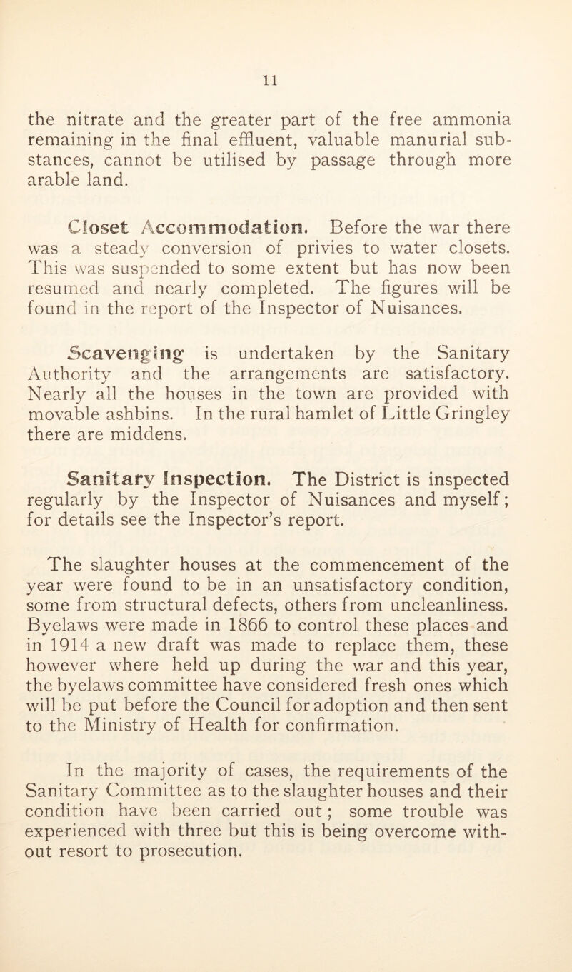 the nitrate and the greater part of the free ammonia remaining in the final effluent, valuable manurial sub- stances, cannot be utilised by passage through more arable land. Closet Accommodation. Before the war there was a steady conversion of privies to water closets. This was suspended to some extent but has now been resumed and nearly completed. The figures will be found in the report of the Inspector of Nuisances. Scavenging is undertaken by the Sanitary Authority and the arrangements are satisfactory. Nearly all the houses in the town are provided with movable ashbins. In the rural hamlet of Little Gringley there are middens. Sanitary Inspection. The District is inspected regularly by the Inspector of Nuisances and myself; for details see the Inspector’s report. The slaughter houses at the commencement of the year were found to be in an unsatisfactory condition, some from structural defects, others from uncleanliness. Byelaws were made in 1866 to control these places and in 1914 a new draft was made to replace them, these however where held up during the war and this year, the byelaws committee have considered fresh ones which will be put before the Council for adoption and then sent to the Ministry of Health for confirmation. In the majority of cases, the requirements of the Sanitary Committee as to the slaughter houses and their condition have been carried out; some trouble was experienced with three but this is being overcome with- out resort to prosecution.