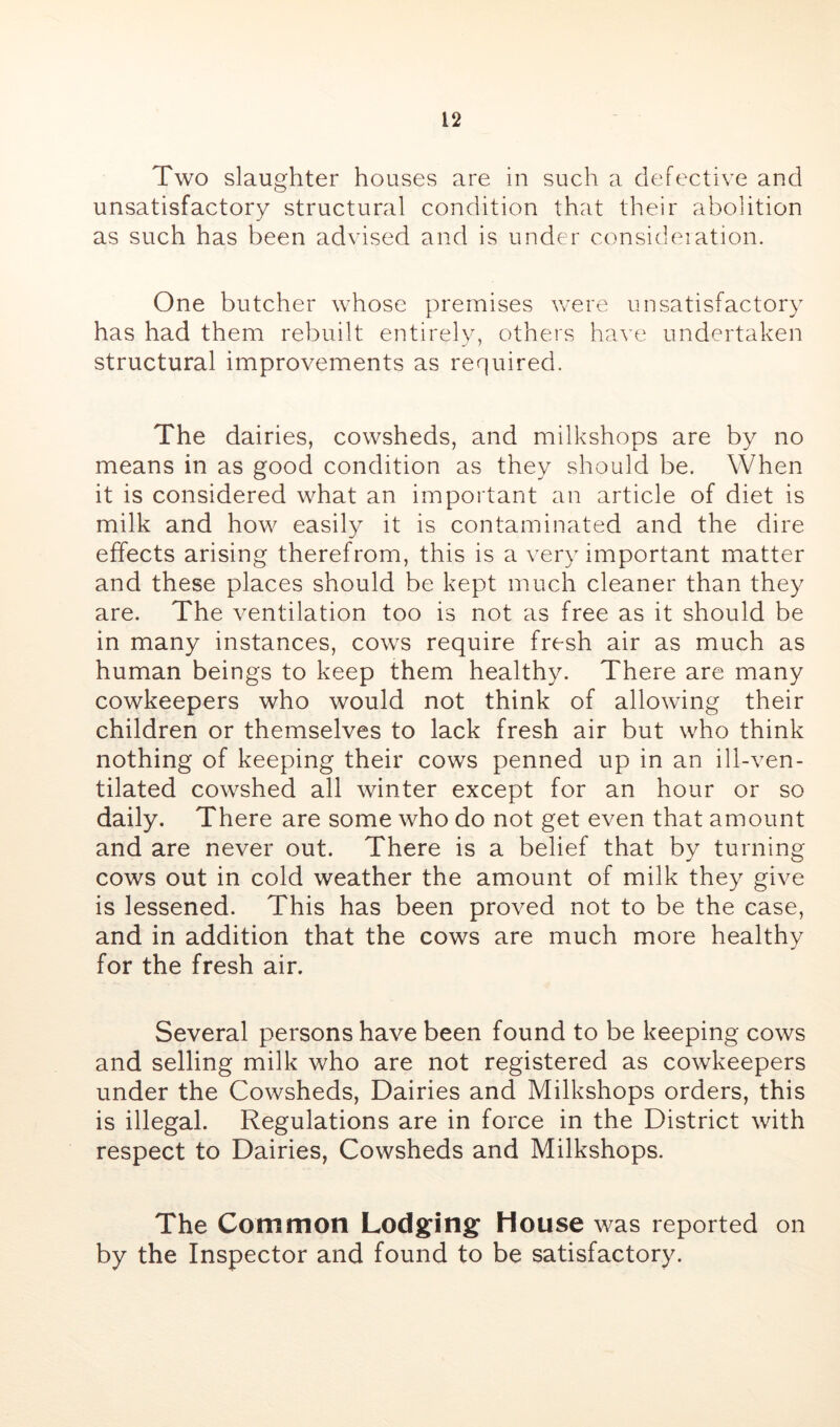 Two slaughter houses are in such a defective and unsatisfactory structural condition that their abolition as such has been advised and is under consideiation. One butcher whose premises v/ere unsatisfactory has had them rebuilt entirely, others have undertaken structural improvements as required. The dairies, cowsheds, and milkshops are by no means in as good condition as they should be. When it is considered what an important an article of diet is milk and how easily it is contaminated and the dire effects arising therefrom, this is a very important matter and these places should be kept much cleaner than they are. The ventilation too is not as free as it should be in many instances, cows require fresh air as much as human beings to keep them healthy. There are many cowkeepers who would not think of allowing their children or themselves to lack fresh air but who think nothing of keeping their cows penned up in an ill-ven- tilated cowshed all winter except for an hour or so daily. There are some who do not get even that amount and are never out. There is a belief that by turning cows out in cold weather the amount of milk they give is lessened. This has been proved not to be the case, and in addition that the cows are much more healthv for the fresh air. Several persons have been found to be keeping cows and selling milk who are not registered as cowkeepers under the Cowsheds, Dairies and Milkshops orders, this is illegal. Regulations are in force in the District with respect to Dairies, Cowsheds and Milkshops. The Common Lodging House was reported on by the Inspector and found to be satisfactory.