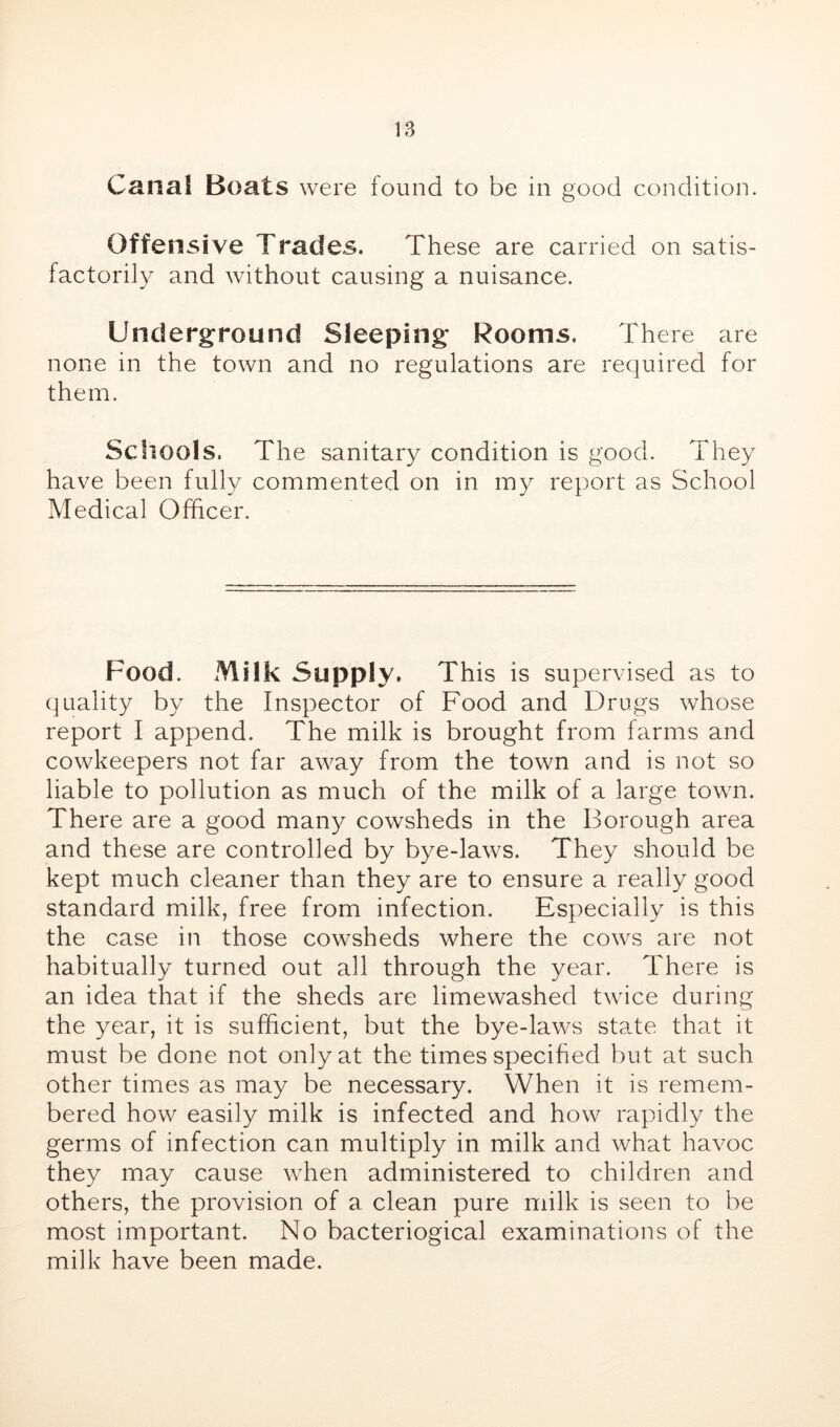 Canal Boats were found to be in good condition. Offensive Trades. These are carried on satis- factorily and without causing a nuisance. Underground Sleeping Rooms. There are none in the town and no regulations are required for them. Scliools. The sanitary condition is good. They have been fully commented on in my report as School Medical Officer. Food. Milk Supply. This is supervised as to quality by the Inspector of Food and Drugs whose report I append. The milk is brought from farms and cowkeepers not far away from the town and is not so liable to pollution as much of the milk of a large town. There are a good many cowsheds in the Borough area and these are controlled by bye-laws. They should be kept much cleaner than they are to ensure a really good standard milk, free from infection. Especially is this the case in those cowsheds where the cows are not habitually turned out all through the year. There is an idea that if the sheds are limewashed twice during the year, it is sufficient, but the bye-laws state that it must be done not only at the times specihed but at such other times as may be necessary. When it is remem- bered how easily milk is infected and how rapidly the germs of infection can multiply in milk and what havoc they may cause when administered to children and others, the provision of a clean pure milk is seen to be most important. No bacteriogical examinations of the milk have been made.