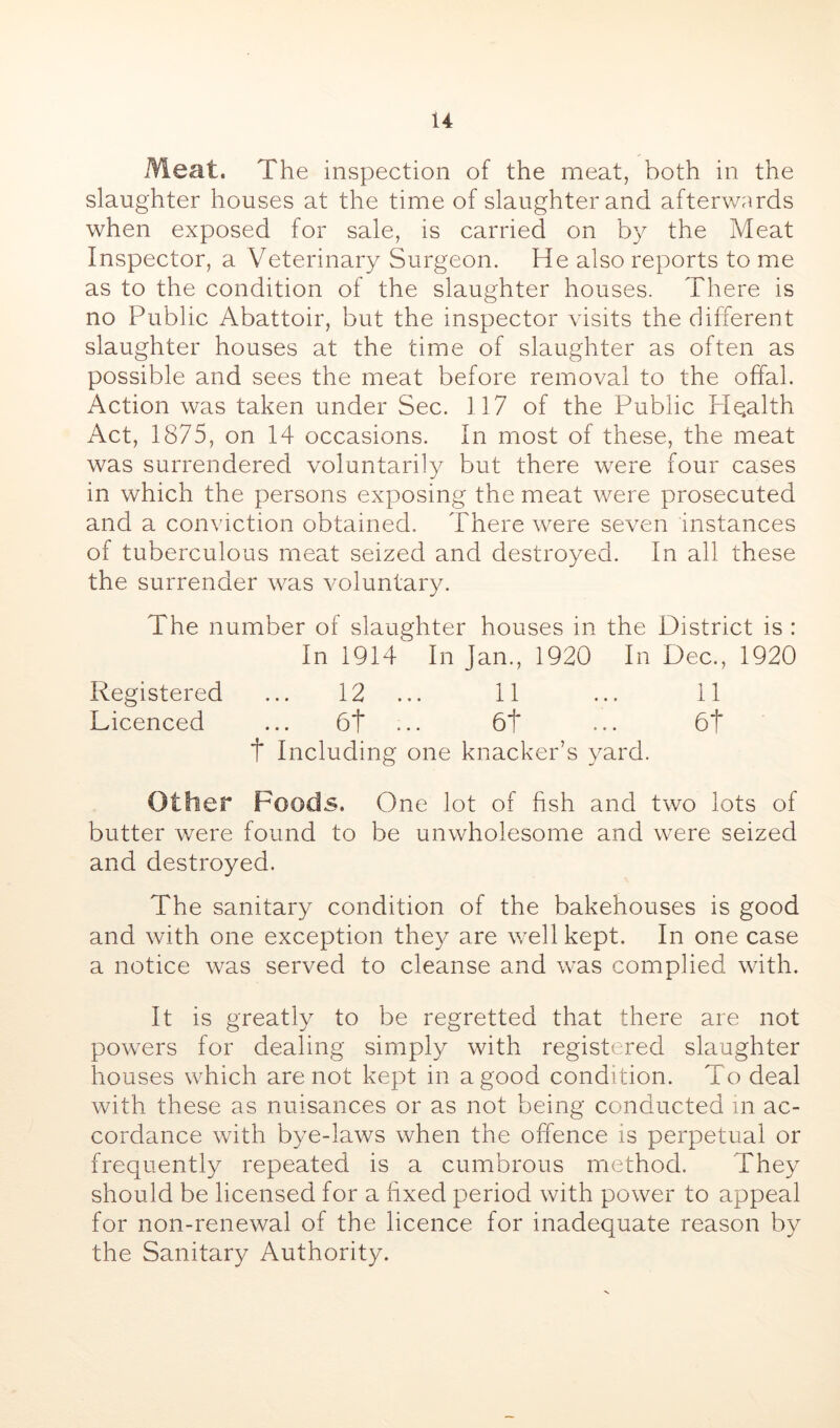 Meat. The inspection of the meat, both in the slaughter houses at the time of slaughter and afterv/nrds when exposed for sale, is carried on by the Meat Inspector, a Veterinary Surgeon. He also reports to me as to the condition of the slaughter houses. There is no Public Abattoir, but the inspector visits the different slaughter houses at the time of slaughter as often as possible and sees the meat before removal to the offal. Action was taken under Sec. 117 of the Public Pl^alth Act, 1875, on 14 occasions. In most of these, the meat was surrendered voluntarily but there were four cases in which the persons exposing the meat were prosecuted and a conviction obtained. There were seven instances of tuberculous meat seized and destroyed. In all these the surrender was voluntary. The number of slaughter houses in the District is : In 1914 In Jan., 1920 In Dec., 1920 Registered ... 12 ... 11 ... 11 Licenced ... 6t ■ •. 6t ... 6t t Including one knacker’s yard. Other Foods. One lot of fish and two lots of butter were found to be unwholesome and were seized and destroyed. The sanitary condition of the bakehouses is good and with one exception they are well kept. In one case a notice was served to cleanse and was complied with. It is greatly to be regretted that there are not powers for dealing simply with registered slaughter houses which are not kept in a good condition. To deal with these as nuisances or as not being conducted m ac- cordance with bye-laws when the offence is perpetual or frequently repeated is a cumbrous method. They should be licensed for a fixed period with power to appeal for non-renewal of the licence for inadequate reason by the Sanitary Authority.