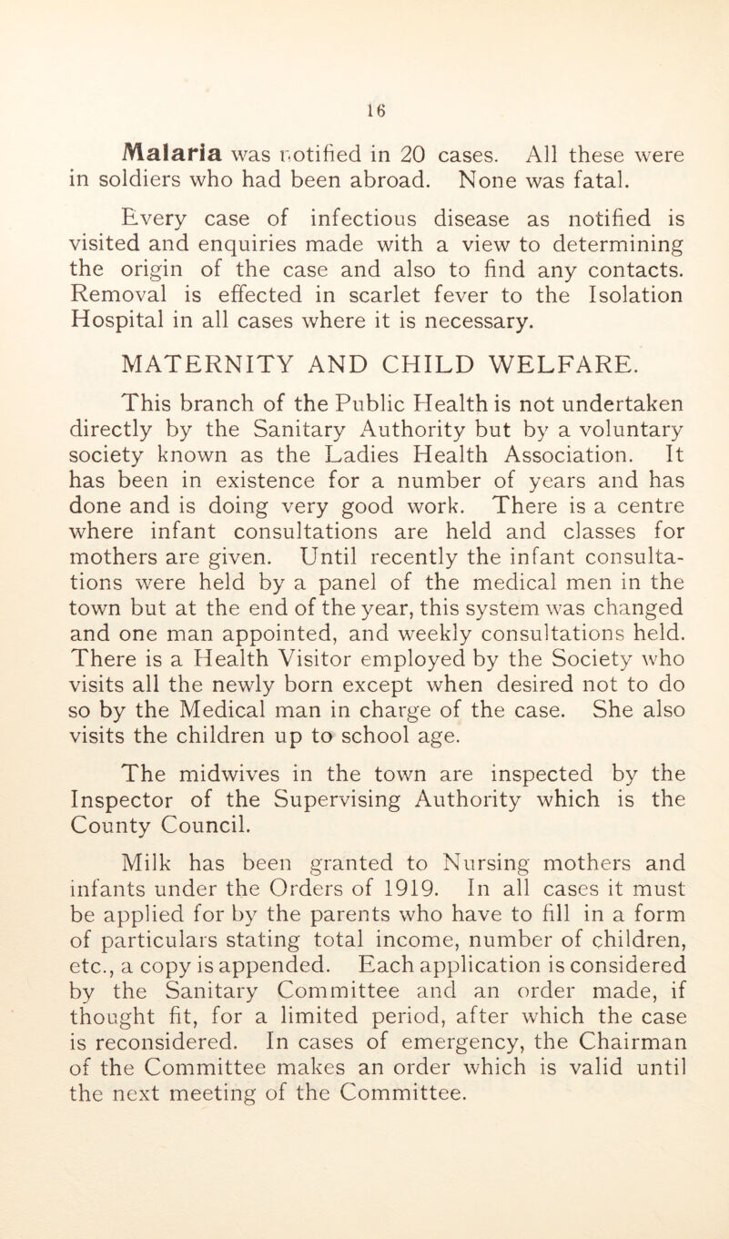 Malaria was notified in 20 cases. All these were in soldiers who had been abroad. None was fatal. Every case of infectious disease as notified is visited and enquiries made with a view to determining the origin of the case and also to find any contacts. Removal is effected in scarlet fever to the Isolation Hospital in all cases where it is necessary. MATERNITY AND CHILD WELFARE. This branch of the Public Health is not undertaken directly by the Sanitary Authority but by a voluntary society known as the Ladies Health Association. It has been in existence for a number of years and has done and is doing very good work. There is a centre where infant consultations are held and classes for mothers are given. Until recently the infant consulta- tions were held by a panel of the medical men in the town but at the end of the year, this system was changed and one man appointed, and weekly consultations held. There is a Health Visitor employed by the Society who visits all the newly born except when desired not to do so by the Medical man in charge of the case. She also visits the children up to school age. The midwives in the town are inspected by the Inspector of the Supervising Authority which is the County Council. Milk has been granted to Nursing mothers and infants under the Orders of 1919. In all cases it must be applied for by the parents who have to fill in a form of particulars stating total income, number of children, etc., a copy is appended. Each application is considered by the Sanitary Committee and an order made, if thought fit, for a limited period, after which the case is reconsidered. In cases of emergency, the Chairman of the Committee makes an order which is valid until the next meeting of the Committee.