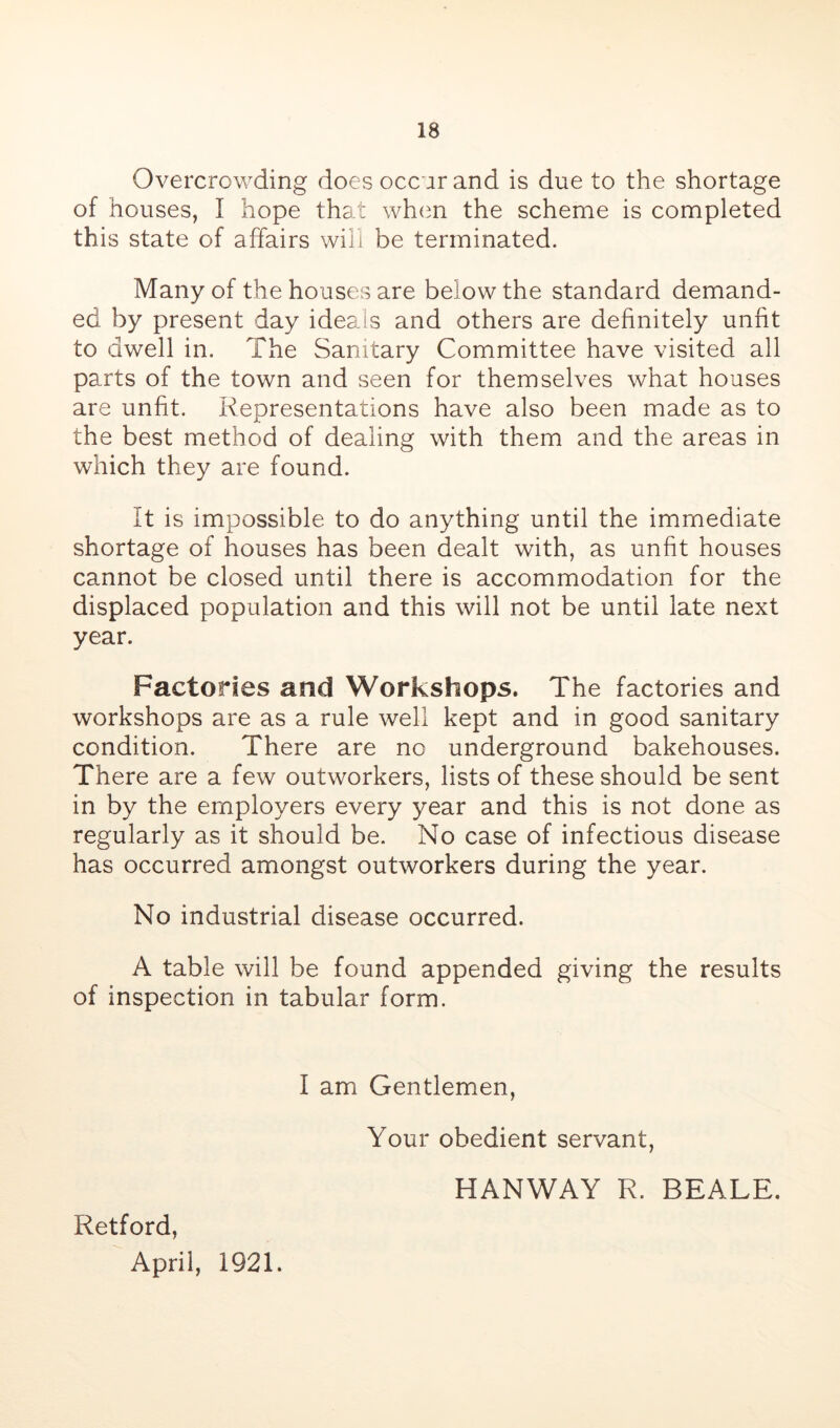 Overcrowding does occur and is due to the shortage of houses, I hope that wh(m the scheme is completed this state of affairs will be terminated. Many of the houses are below the standard demand- ed by present day ideals and others are definitely unfit to dwell in. The Sanitary Committee have visited all parts of the town and seen for themselves what houses are unfit. Representations have also been made as to the best method of dealing with them and the areas in which they are found. it is impossible to do anything until the immediate shortage of houses has been dealt with, as unfit houses cannot be closed until there is accommodation for the displaced population and this will not be until late next year. Factories and Workshops. The factories and workshops are as a rule well kept and in good sanitary condition. There are no underground bakehouses. There are a few outworkers, lists of these should be sent in by the employers every year and this is not done as regularly as it should be. No case of infectious disease has occurred amongst outworkers during the year. No industrial disease occurred. A table will be found appended giving the results of inspection in tabular form. I am Gentlemen, Retford, April, 1921. Your obedient servant, HANWAY R. BEALE.