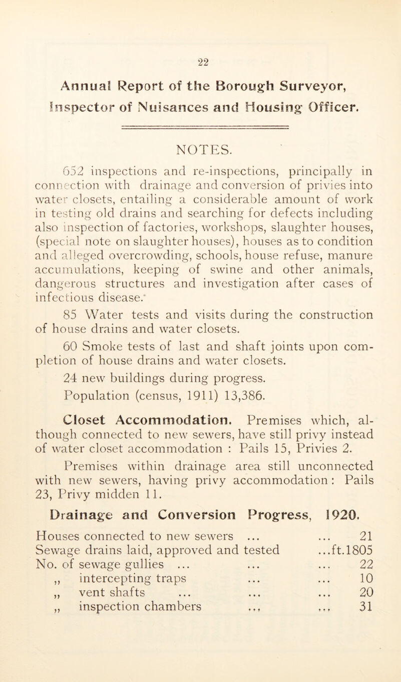 Annua? Report of the Borough Surveyor, Inspector of Nuisances and Housing Officer. NOTES. 652 inspections and re-inspections, principally in connection with drainage and conversion of privies into water closets, entailing a considerable amount of work in testing old drains and searching for defects including also inspection of factories, workshops, slaughter houses, (special note on slaughterhouses), houses as to condition and alleged overcrowding, schools, house refuse, manure accumulations, keeping of swine and other animals, dangerous structures and investigation after cases of infectious disease.* 85 Water tests and visits during the construction of house drains and water closets. 60 Smoke tests of last and shaft joints upon com- pletion of house drains and water closets. 24 new buildings during progress. Population (census, 1911) 13,386. Closet Accommodation. Premises which, al- though connected to new sewers, have still privy instead of water closet accommodation : Pails 15, Privies 2. Premises within drainage area still unconnected with new sewers, having privy accommodation : Pails 23, Privy midden 11. Drainage and Conversion Progress, 1920. Houses connected to new sewers ... ... 21 Sewage drains laid, approved and tested ...ft. 1805 No. of sewage gullies ... ... ... 22 ,, intercepting traps ... ... 10 ,, vent shafts ... ... ... 20 ,, inspection chambers .., ,.. 31