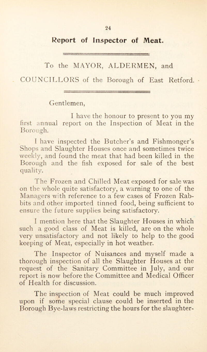 Report of Inspector of Meat. To the MAYOR, ALDERMEN, and COUNCILLORS of the Borough of East Retford. • Gentlemen, I have the honour to present to you my first annual report on the Inspection of Meat in the Borough. I have inspected the Butcher’s and Fishmonger’s Shops and Slaughter Houses once and sometimes twice weekly, and found the meat that had been killed in the Borough and the fish exposed for sale of the best quality. The Frozen and Chilled Meat exposed for sale was on the whole quite satisfactory, a warning to one of the Managers with reference to a few cases of Frozen Rab- bits and other imported tinned food, being sufficient to ensure the future supplies being satisfactory. I mention here that the Slaughter Houses in which such a good class of Meat is killed, are on the whole very unsatisfactory and not likely to help to the good keeping of Meat, especially in hot weather. The Inspector of Nuisances and myself made a thorough inspection of all the Slaughter Houses at the request of the Sanitary Committee in July, and our report is now before the Committee and Medical Officer of Health for discussion. The inspection of Meat could be much improved upon if some special clause could be inserted in the Borough Bye-laws restricting the hours for the slaughter-