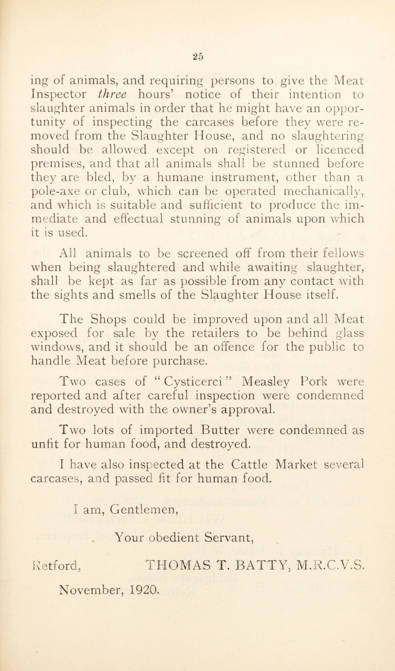 ing of animals, and requiring persons to give the Meat Inspector three hours’ notice of their intention to slaughter animals in order that he might have an oppor- tunity of inspecting the carcases before they were re- moved from the Slaughter House, and no slaughtering should be allowed except on registered or licenced premises, and that all animals shall be stunned before they are bled, by a humane instrument, other than a pole-axe or club, which can be operated mechanically, and which is suitable and sufficient to produce the im- mediate and effectual stunning of animals upon which it is used. All animals to be screened off from their fellows when being slaughtered and while awaiting slaughter, shall be kept as far as possible from any contact with the sights and smells of the Slaughter House itself. The Shops could be improved upon and all Meat exposed for sale by the retailers to be behind glass windows, and it should be an offence for the public to handle Meat before purchase. Two cases of Cysticerci ” Measley Pork were reported and after careful inspection were condemned and destroyed with the owner’s approval. Two lots of imported Butter were condemned as unfit for human food, and destroyed. I have also inspected at the Cattle Market several carcases, and passed fit for human food. I am, Gentlemen, Your obedient Servant, iffitford, THOMAS T. BATTY, M.R.C.V.S. November, 1920.