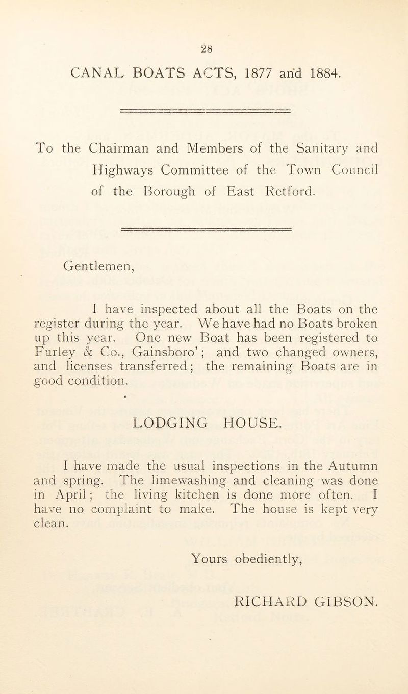 CANAL BOATS ACTS, 1877 arid 1884. To the Chairman and Members of the Sanitary and Highways Committee of the Town Council of the Borough of East Retford. Gentlemen, I have inspected about all the Boats on the register during the year. We have had no Boats broken up this year. One new Boat has been registered to Furley & Co., Gainsboro’; and two changed owners, and licenses transferred; the remaining Boats are in good condition. LODGING HOUSE. I have made the usual inspections in the Autumn and spring. The limewashing and cleaning was done in April; the living kitchen is done more often. I have no complaint to make. The house is kept very clean. Yours obediently. RICHARD GIBSON.