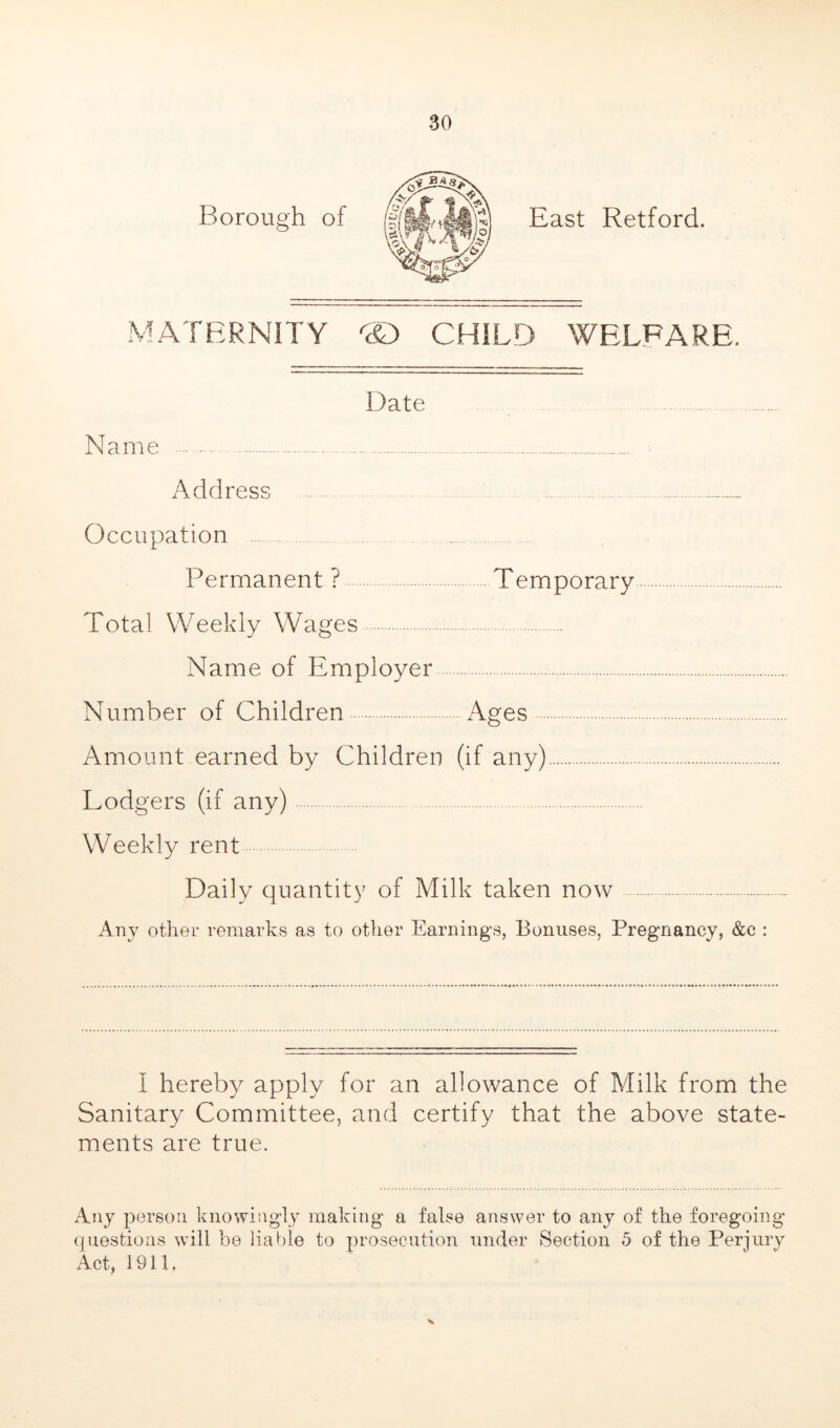 East Retford. MATERNITY ® CHILD WELFARE. Name Address Date Occupation Permanent ? Temporary Total Weekly Wages Name of Employer Number of Children Ages Amount earned by Children (if any) Lodgers (if any) Weekly rent Daily quantity of Milk taken now Any other remarks as to otlier Earnings, Bonuses, Pregnancy, &c : I hereby apply for an allowance of Milk from the Sanitary Committee, and certify that the above state- ments are true. Any person knowingly making a false answer to any of the foregoing (jiiestions will be liable to prosecution under Section 5 of the Perjury Act, 1911. X