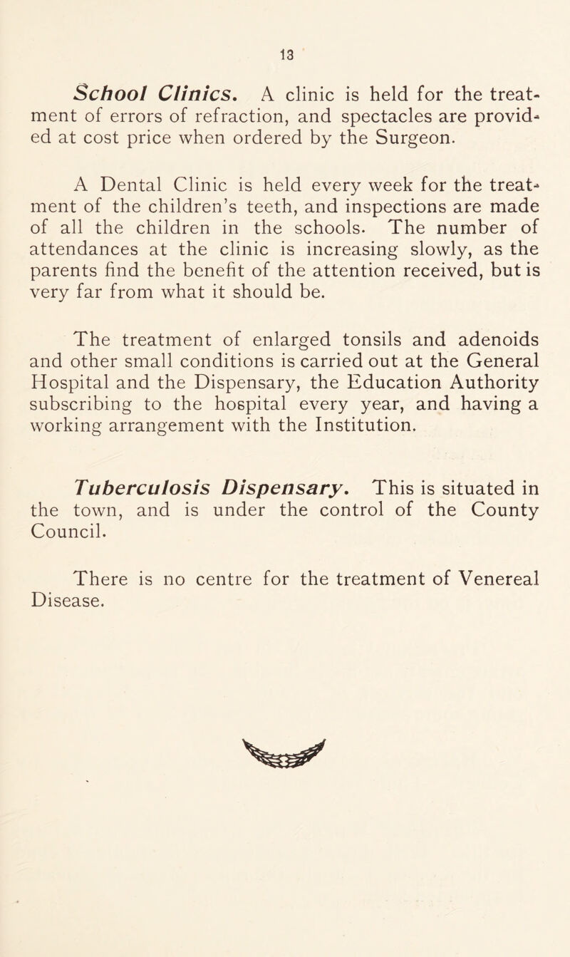 School Clinics. A clinic is held for the treat- ment of errors of refraction, and spectacles are provid- ed at cost price when ordered by the Surgeon. A Dental Clinic is held every week for the treat- ment of the children’s teeth, and inspections are made of all the children in the schools. The number of attendances at the clinic is increasing slowly, as the parents find the benefit of the attention received, but is very far from what it should be. The treatment of enlarged tonsils and adenoids and other small conditions is carried out at the General Hospital and the Dispensary, the Education Authority subscribing to the hospital every year, and having a working arrangement with the Institution. Tuberculosis Dispensary. This is situated in the town, and is under the control of the County Council. There is no centre for the treatment of Venereal Disease.