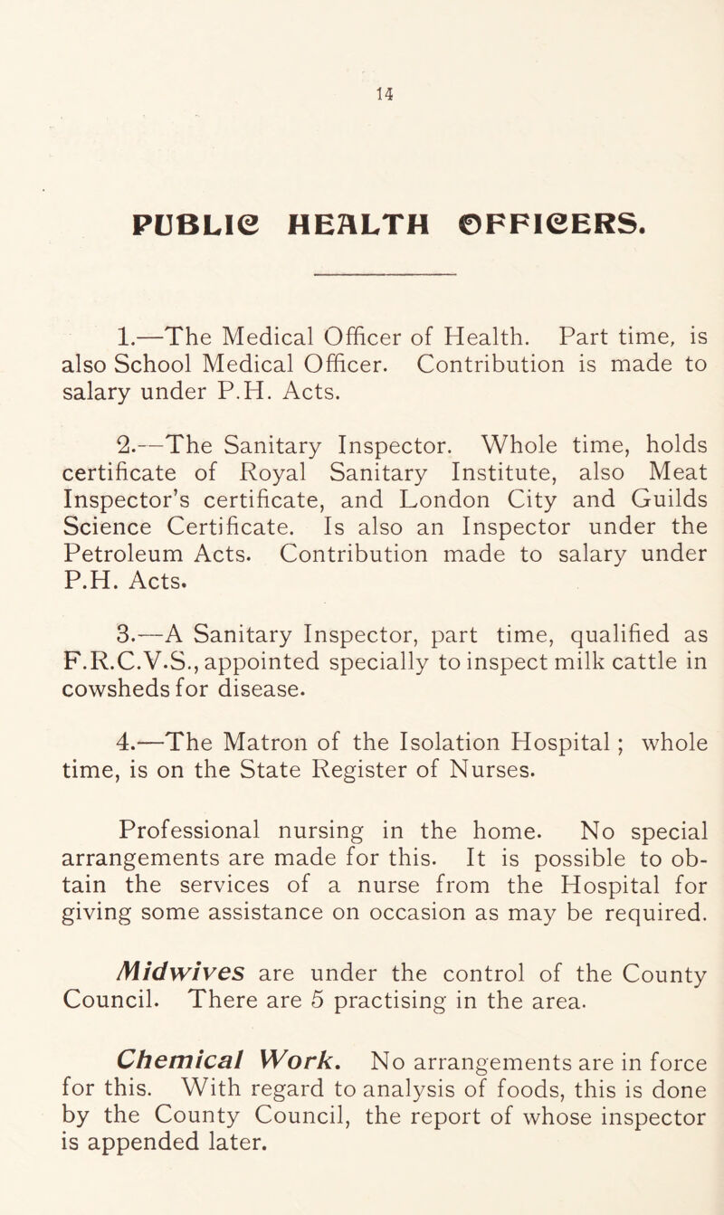 PUBLIC HEALTH OFFICERS. 1. —The Medical Officer of Health. Part time, is also School Medical Officer. Contribution is made to salary under P.H. Acts. 2. —The Sanitary Inspector. Whole time, holds certificate of Royal Sanitary Institute, also Meat Inspector’s certificate, and London City and Guilds Science Certificate. Is also an Inspector under the Petroleum Acts. Contribution made to salary under P.H. Acts. 3. —A Sanitary Inspector, part time, qualified as F.R.C.V.S., appointed specially to inspect milk cattle in cowsheds for disease. 4. —The Matron of the Isolation Hospital; whole time, is on the State Register of Nurses. Professional nursing in the home. No special arrangements are made for this. It is possible to ob- tain the services of a nurse from the Hospital for giving some assistance on occasion as may be required. Midwives are under the control of the County Council. There are 5 practising in the area. Chemical Work. No arrangements are in force for this. With regard to analysis of foods, this is done by the County Council, the report of whose inspector is appended later.