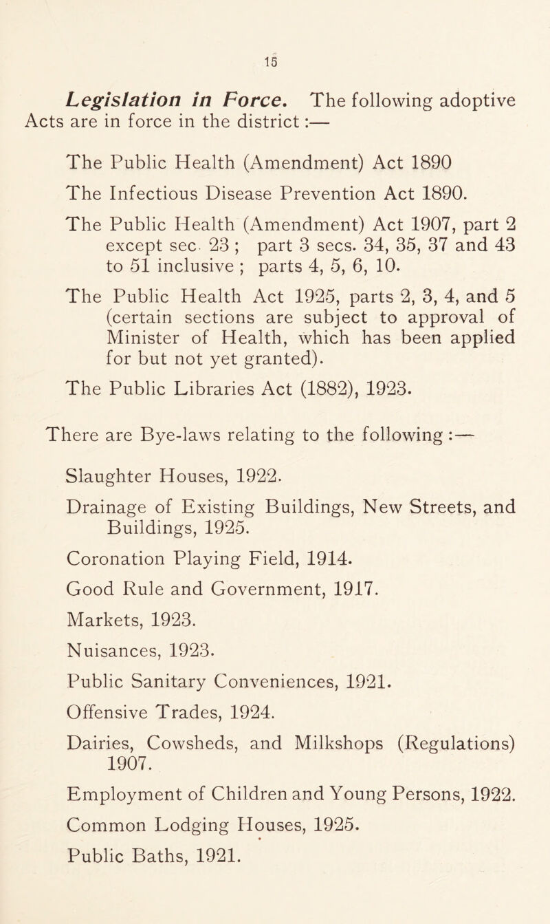 Legislation in Force. The following adoptive Acts are in force in the district:— The Public Health (Amendment) Act 1890 The Infectious Disease Prevention Act 1890. The Public Health (Amendment) Act 1907, part 2 except sec 23 ; part 3 secs. 34, 35, 37 and 43 to 51 inclusive ; parts 4, 5, 6, 10. The Public Health Act 1925, parts 2, 3, 4, and 5 (certain sections are subject to approval of Minister of Health, which has been applied for but not yet granted). The Public Libraries Act (1882), 1923. There are Bye-laws relating to the following Slaughter Houses, 1922. Drainage of Existing Buildings, New Streets, and Buildings, 1925. Coronation Playing Field, 1914. Good Rule and Government, 1917. Markets, 1923. Nuisances, 1923. Public Sanitary Conveniences, 1921. Offensive Trades, 1924. Dairies, Cowsheds, and Milkshops (Regulations) 1907. Employment of Children and Young Persons, 1922. Common Lodging Houses, 1925. « Public Baths, 1921.