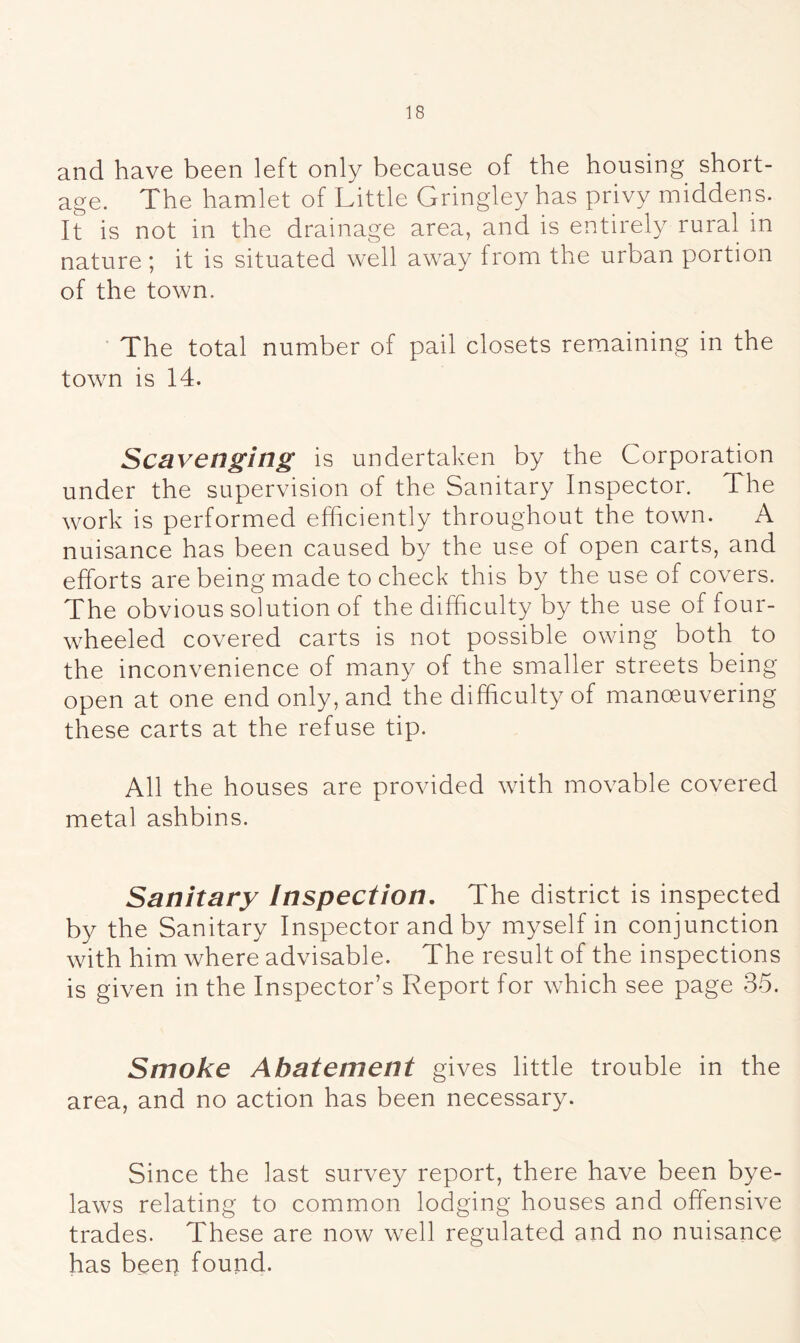 and have been left only because of the housing short- age. The hamlet of Little Gringley has privy middens. It is not in the drainage area, and is entirely rural in nature ; it is situated well away from the urban portion of the town. The total number of pail closets remaining in the town is 14. Scavenging is undertaken by the Corporation under the supervision of the Sanitary Inspector. The work is performed efficiently throughout the town. A nuisance has been caused by the use of open carts, and efforts are being made to check this by the use of covers. The obvious solution of the difficulty by the use of four- wheeled covered carts is not possible owing both to the inconvenience of many of the smaller streets being- open at one end only, and the difficulty of manceuvering these carts at the refuse tip. All the houses are provided with movable covered metal ashbins. Sanitary Inspection. The district is inspected by the Sanitary Inspector and by myself in conjunction with him where advisable. The result of the inspections is given in the Inspector’s Report for which see page 35. Smoke Abatement gives little trouble in the area, and no action has been necessary. Since the last survey report, there have been bye- laws relating to common lodging houses and offensive trades. These are now well regulated and no nuisance has been found.