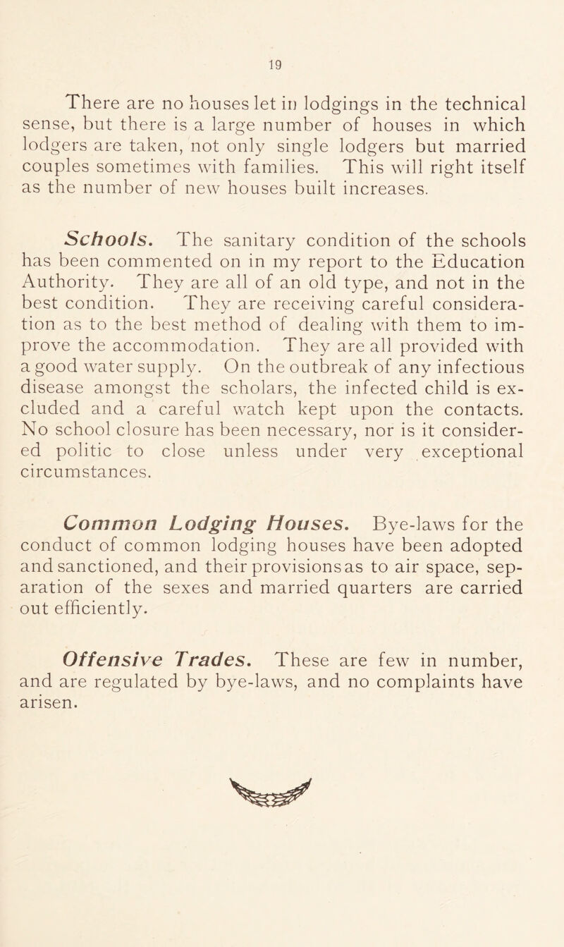 There are no houses let in lodgings in the technical sense, but there is a large number of houses in which lod gers are taken, not only single lodgers but married couples sometimes with families. This will right itself as the number of new houses built increases. Schools. The sanitary condition of the schools has been commented on in my report to the Education Authority. They are all of an old type, and not in the best condition. They are receiving careful considera- tion as to the best method of dealing with them to im- prove the accommodation. They are all provided with a good water supply. On the outbreak of any infectious disease amongst the scholars, the infected child is ex- cluded and a careful watch kept upon the contacts. No school closure has been necessary, nor is it consider- ed politic to close unless under very exceptional circumstances. Common Lodging Houses. Bye-laws for the conduct of common lodging houses have been adopted and sanctioned, and their provisions as to air space, sep- aration of the sexes and married quarters are carried out efficiently. Offensive Trades. These are few in number, and are regulated by bye-laws, and no complaints have arisen.