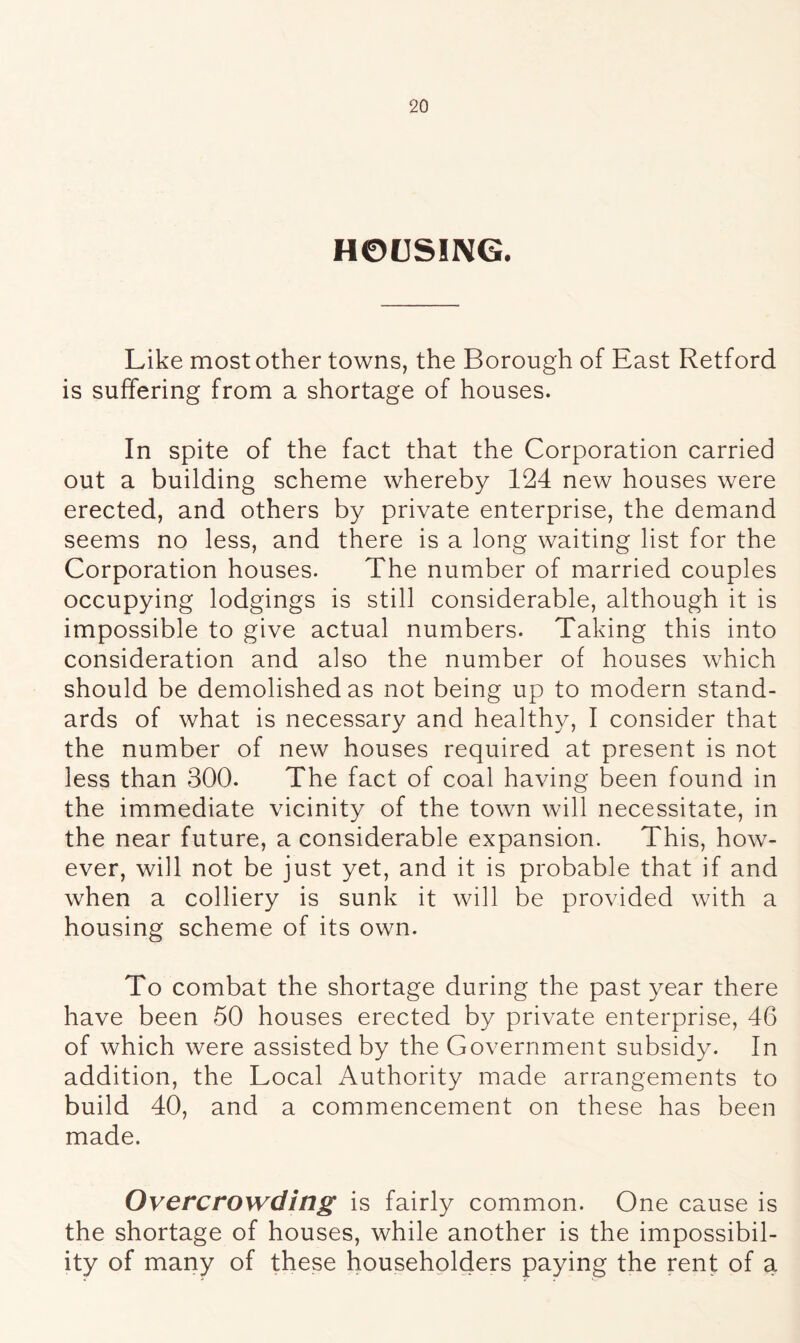 HOUSING. Like most other towns, the Borough of East Retford is suffering from a shortage of houses. In spite of the fact that the Corporation carried out a building scheme whereby 124 new houses were erected, and others by private enterprise, the demand seems no less, and there is a long waiting list for the Corporation houses. The number of married couples occupying lodgings is still considerable, although it is impossible to give actual numbers. Taking this into consideration and also the number of houses which should be demolished as not being up to modern stand- ards of what is necessary and healthy, I consider that the number of new houses required at present is not less than 300. The fact of coal having been found in the immediate vicinity of the town will necessitate, in the near future, a considerable expansion. This, how- ever, will not be just yet, and it is probable that if and when a colliery is sunk it will be provided with a housing scheme of its own. To combat the shortage during the past year there have been 50 houses erected by private enterprise, 46 of which were assisted by the Government subsidy. In addition, the Local Authority made arrangements to build 40, and a commencement on these has been made. Overcrowding is fairly common. One cause is the shortage of houses, while another is the impossibil- ity of many of these householders paying the rent of a