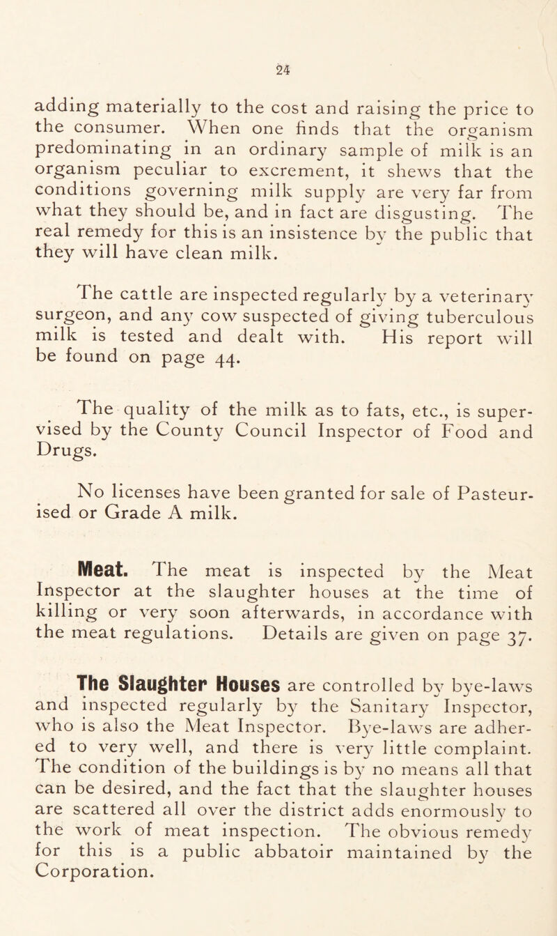adding materially to the cost and raising the price to the consumer. When one finds that the organism predominating in an ordinary sample of milk is an organism peculiar to excrement, it shews that the conditions governing milk supply are very far from what they should be, and in fact are disgusting. The real remedy for this is an insistence by the public that they will have clean milk. The cattle are inspected regularly by a veterinary surgeon, and any cow suspected of giving tuberculous milk is tested and dealt with. His report will be found on page 44. The quality of the milk as to fats, etc., is super- vised by the County Council Inspector of Food and Drugs. No licenses have been granted for sale of Pasteur- ised or Grade A milk. Meat, The meat is inspected by the Meat Inspector at the slaughter houses at the time of killing or very soon afterwards, in accordance with the meat regulations. Details are given on page 37. The Slaughter Houses are controlled by bye-laws and inspected regularly by the Sanitary Inspector, who is also the Meat Inspector. Bye-laws are adher- ed to very well, and there is very little complaint. The condition of the buildings is by no means all that can be desired, and the fact that the slaughter houses are scattered all over the district adds enormously to the work of meat inspection. The obvious remedy for this is a public abbatoir maintained by the Corporation.