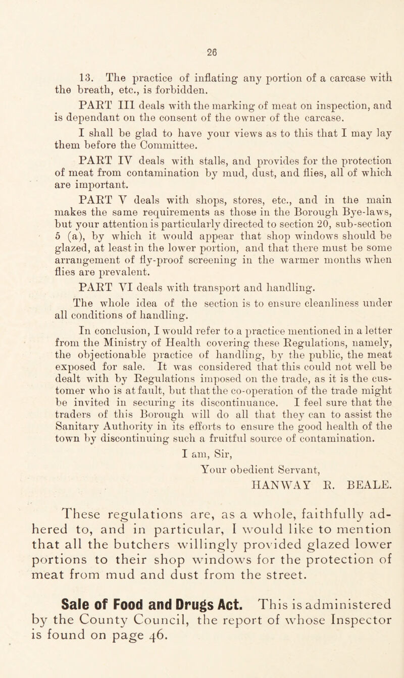 13. The practice of inflating any portion of a carcase with the breath, etc., is forbidden. PART III deals with the marking of meat on inspection, and is dependant on the consent of the owner of the carcase. I shall be glad to have your views as to this that I may lay them before the Committee. PART IV deals with stall-s, and provides for the protection of meat from contamination by mud, dust, and flies, all of which are important. PART Y deals with shops, stores, etc., and in the main makes the same requirements as those in the Borough Bye-laws, but your attention is particularly directed to section 20, sub-section 5 (a), by which it would appear that shop windows should be glazed, at least in the lower portion, and that there must be some arrangement of fly-proof screening in the warmer months when flies are prevalent. PART VI deals with transport and handling. The whole idea of the section is to ensure cleanliness under all conditions of handling. In conclusion, I would refer to a practice mentioned in a letter from the Ministry of Health covering these Regulations, namely, the objectionable practice of handling, by the public, the meat exposed for sale. It was considered that this could not well be dealt with by Regulations imposed on the trade, as it is the cus- tomer who is at fault, but that the co-operation of the trade might be invited in securing its discontinuance. I feel sure that the traders of this Borough will do all that they can to assist the Sanitary Authority in its efforts to ensure the good health of the town by discontinuing such a fruitful source of contamination. I am, Sir, Your obedient Servant, HANWAY R. BEALE. These regulations are, as a whole, faithfully ad- hered to, and in particular, I would like to mention that all the butchers willingly provided glazed lower portions to their shop windows for the protection of meat from mud and dust from the street. Sale Of Food and Drugs Act. This is administered by the County Council, the report of whose Inspector is found on page 46.