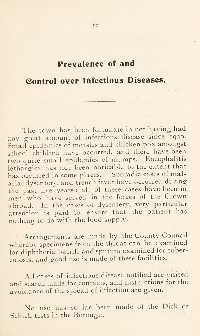Prevalence of and Control over Infectious Diseases. The town has been fortunate in not having had any great amount of infectious disease since 1920. Small epidemics of measles and chicken pox amongst school children have occurred, and there have been two quite small epidemics of mumps. Encephalitis lethargica has not been noticable to the extent that has occurred in some places. Sporadic cases of mal- aria, dysentery, and trench fever have occurred during the past five years : all of these cases have been in men who have served in tne forces of the Crown abroad. In the cases of dysentery, very particular attention is paid to ensure that the patient has nothing to do with the food supply. Arrangements are made by the County Council whereby specimens from the throat can be examined for diphtheria bacilli and sputum examined for tuber- culosis, and good use is made of these facilities. All cases of infectious disease notified are visited and search made for contacts, and instructions for the avoidance of the spread of infection are given. j. No use has so far been made of the Dick or Schick tests in the Borough.