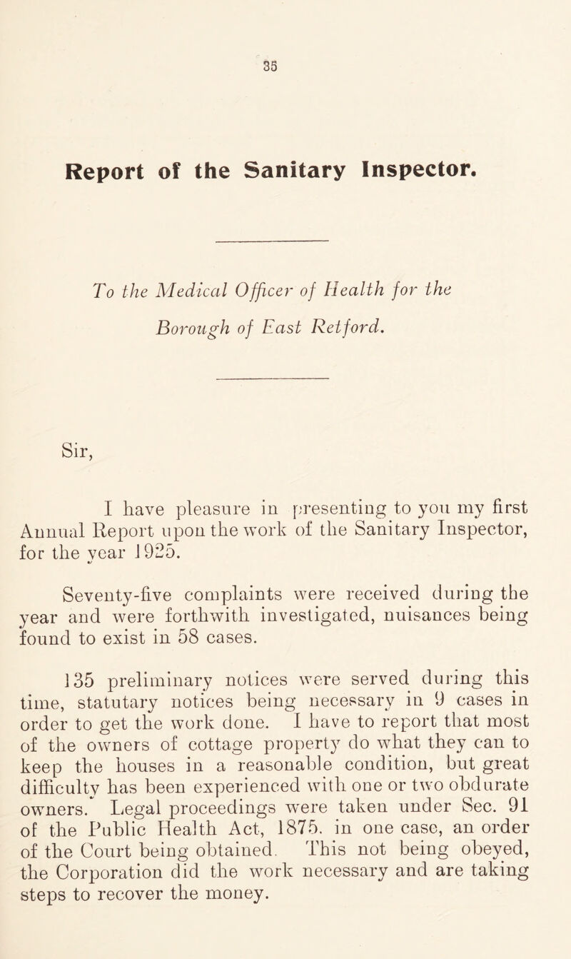 Report of the Sanitary Inspector. To the Medical Officer of Health for the Borough of East Retford. I have pleasure in presenting to you my first Annual Report upon the work of the Sanitary Inspector, for the year 1925. Seventy-five complaints were received during the year and were forthwith investigated, nuisances being found to exist in 58 cases. 135 preliminary notices were served during this time, statutary notices being necessary in 9 cases in order to get the work done. I have to report that most of the owners of cottage property do what they can to keep the houses in a reasonable condition, but great difficulty has been experienced with one or two obdurate owners/ Legal proceedings were taken under Sec. 91 of the Public Health Act, 1875. in one case, an order of the Court being obtained. This not being obeyed, the Corporation did the work necessary and are taking steps to recover the money.