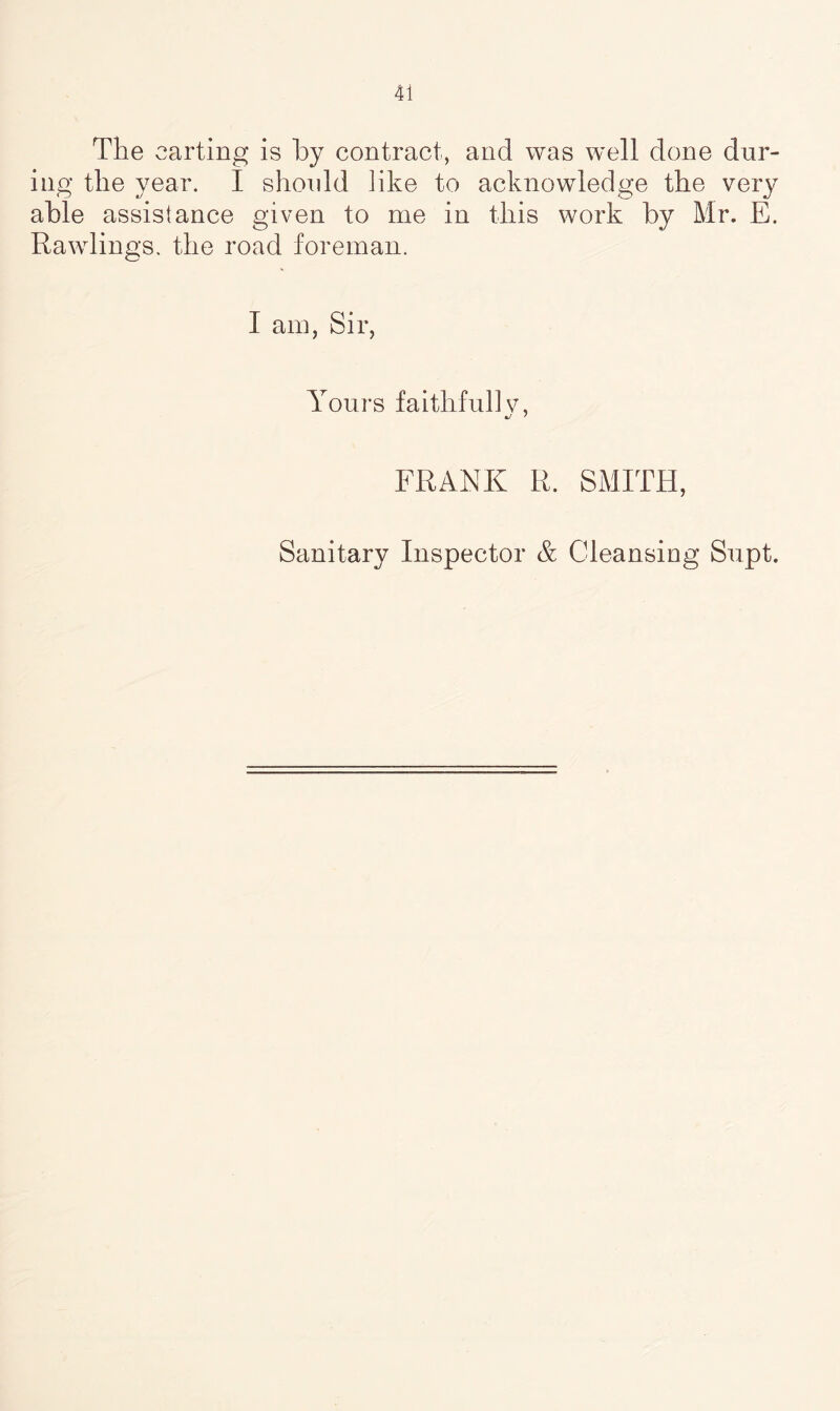 The carting is by contract, and was well done dur- ing the year. I should like to acknowledge the very able assistance given to me in this work by Mr. E. Rawlings, the road foreman. I am, Sir, Yours faithful] v, FRANK R. SMITH, Sanitary Inspector & Cleansing Supt.