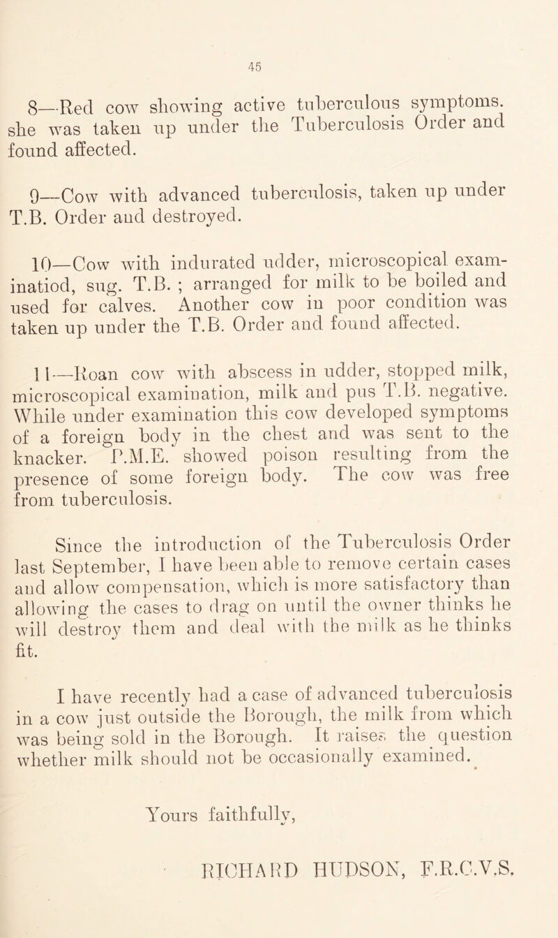 g—cow showing active tuberculous symptoms, she was taken up under the Tuberculosis Order and found affected. 9— Cow with advanced tuberculosis, taken up under T.B. Order and destroyed. 10— Cow with indurated udder, microscopical exam- inatiod, sug. T.B. ; arranged for milk to be boiled and used for calves. Another cow in poor condition was taken up under the T.B. Order and found affected. 11— Roan cow with abscess in udder, stopped milk, microscopical examination, milk and pus l.B. negative. While under examination this cow developed symptoms of a foreign body m the chest and w;as sent to the knacker. P.M.E. showed poison resulting from the presence of some foreign body. The cow was free from tuberculosis. Since the introduction of the Tuberculosis Order last September, I have been able to remove certain cases and allow compensation, which is more satisfactory than allowing the cases to drag on until the owner thinks he will destroy them and deal with the milk as he thinks fit. I have recently had a case of advanced tuberculosis in a cow just outside the Borough, the milk from which was being sold in the Borough. It raises the question whether milk should not be occasionally examined. Yours faithfully, RICHARD HUDSON, F.R.C.V.S.